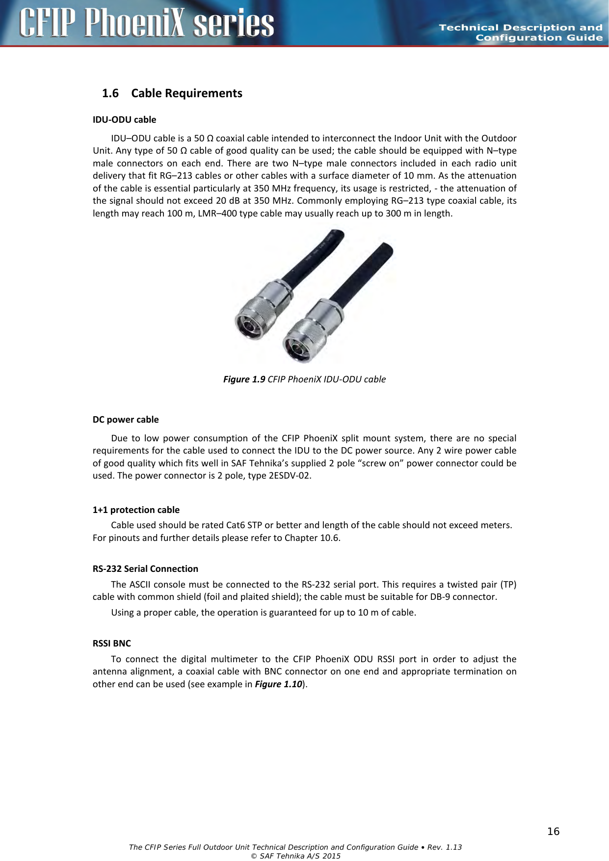    1.6 Cable Requirements IDU-ODU cable IDU–ODU cable is a 50 Ω coaxial cable intended to interconnect the Indoor Unit with the Outdoor Unit. Any type of 50 Ω cable of good quality can be used; the cable should be equipped with N–type male connectors on each end. There are two N–type male connectors included in each radio unit delivery that fit RG–213 cables or other cables with a surface diameter of 10 mm. As the attenuation of the cable is essential particularly at 350 MHz frequency, its usage is restricted, - the attenuation of the signal should not exceed 20 dB at 350 MHz. Commonly employing RG–213 type coaxial cable, its length may reach 100 m, LMR–400 type cable may usually reach up to 300 m in length.   Figure 1.9 CFIP PhoeniX IDU-ODU cable  DC power cable Due to low power consumption of the CFIP PhoeniX split mount system, there are no special requirements for the cable used to connect the IDU to the DC power source. Any 2 wire power cable of good quality which fits well in SAF Tehnika’s supplied 2 pole “screw on” power connector could be used. The power connector is 2 pole, type 2ESDV-02.   1+1 protection cable Cable used should be rated Cat6 STP or better and length of the cable should not exceed meters. For pinouts and further details please refer to Chapter 10.6.  RS-232 Serial Connection The ASCII console must be connected to the RS-232 serial port. This requires a twisted pair (TP) cable with common shield (foil and plaited shield); the cable must be suitable for DB-9 connector. Using a proper cable, the operation is guaranteed for up to 10 m of cable.  RSSI BNC To connect the digital multimeter to the CFIP PhoeniX ODU RSSI port in order to adjust the antenna alignment, a coaxial cable with BNC connector on one end and appropriate termination on other end can be used (see example in Figure 1.10).  The CFIP Series Full Outdoor Unit Technical Description and Configuration Guide • Rev. 1.13  © SAF Tehnika A/S 2015 16 