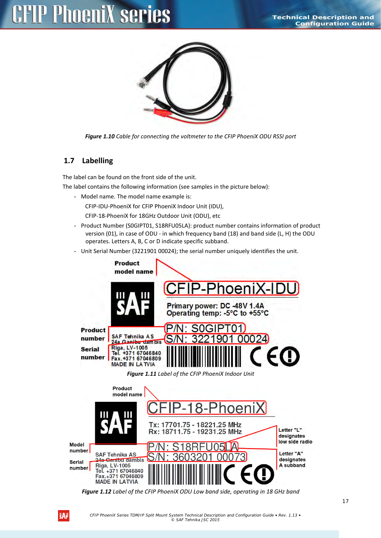      Figure 1.10 Cable for connecting the voltmeter to the CFIP PhoeniX ODU RSSI port 1.7 Labelling The label can be found on the front side of the unit. The label contains the following information (see samples in the picture below): - Model name. The model name example is: CFIP-IDU-PhoeniX for CFIP PhoeniX Indoor Unit (IDU), CFIP-18-PhoeniX for 18GHz Outdoor Unit (ODU), etc - Product Number (S0GIPT01, S18RFU05LA): product number contains information of product version (01), in case of ODU - in which frequency band (18) and band side (L, H) the ODU operates. Letters A, B, C or D indicate specific subband. - Unit Serial Number (3221901 00024); the serial number uniquely identifies the unit.  Figure 1.11 Label of the CFIP PhoeniX Indoor Unit  Figure 1.12 Label of the CFIP PhoeniX ODU Low band side, operating in 18 GHz band   CFIP PhoeniX Series TDM/IP Split Mount System Technical Description and Configuration Guide • Rev. 1.13 • © SAF Tehnika JSC 2015   17 