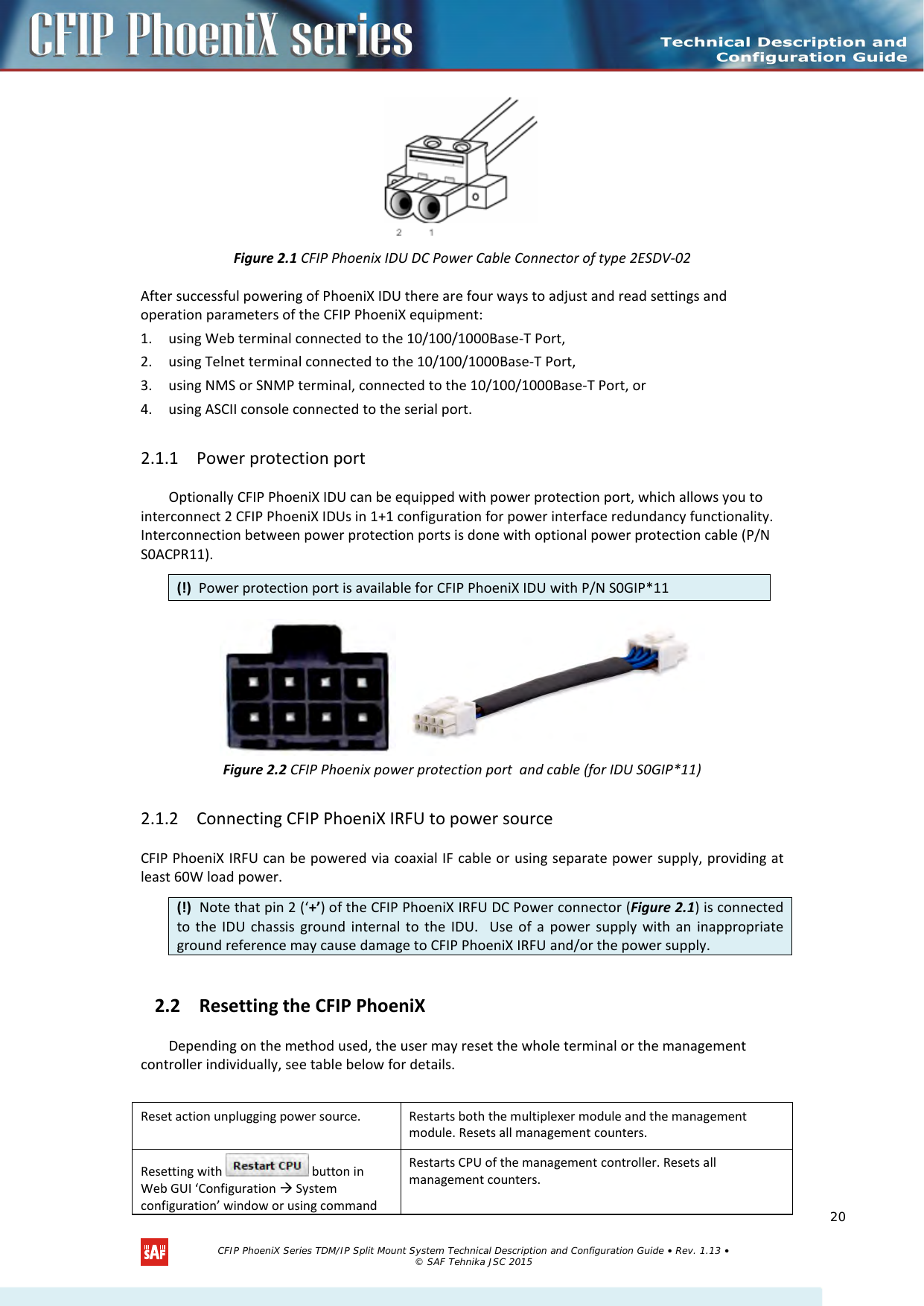     Figure 2.1 CFIP Phoenix IDU DC Power Cable Connector of type 2ESDV-02 After successful powering of PhoeniX IDU there are four ways to adjust and read settings and operation parameters of the CFIP PhoeniX equipment:  1. using Web terminal connected to the 10/100/1000Base-T Port, 2. using Telnet terminal connected to the 10/100/1000Base-T Port, 3. using NMS or SNMP terminal, connected to the 10/100/1000Base-T Port, or 4. using ASCII console connected to the serial port. 2.1.1 Power protection port Optionally CFIP PhoeniX IDU can be equipped with power protection port, which allows you to interconnect 2 CFIP PhoeniX IDUs in 1+1 configuration for power interface redundancy functionality. Interconnection between power protection ports is done with optional power protection cable (P/N S0ACPR11).  Figure 2.2 CFIP Phoenix power protection port  and cable (for IDU S0GIP*11) 2.1.2 Connecting CFIP PhoeniX IRFU to power source CFIP PhoeniX IRFU can be powered via coaxial IF cable or using separate power supply, providing at least 60W load power. 2.2 Resetting the CFIP PhoeniX  Depending on the method used, the user may reset the whole terminal or the management controller individually, see table below for details.    Reset action unplugging power source.  Restarts both the multiplexer module and the management module. Resets all management counters.  Resetting with   button in Web GUI ‘Configuration  System configuration’ window or using command Restarts CPU of the management controller. Resets all management counters. (!)  Power protection port is available for CFIP PhoeniX IDU with P/N S0GIP*11 (!)  Note that pin 2 (‘+’) of the CFIP PhoeniX IRFU DC Power connector (Figure 2.1) is connected to the IDU chassis ground internal to the IDU.  Use of a power supply with an inappropriate ground reference may cause damage to CFIP PhoeniX IRFU and/or the power supply.    CFIP PhoeniX Series TDM/IP Split Mount System Technical Description and Configuration Guide • Rev. 1.13 • © SAF Tehnika JSC 2015   20 
