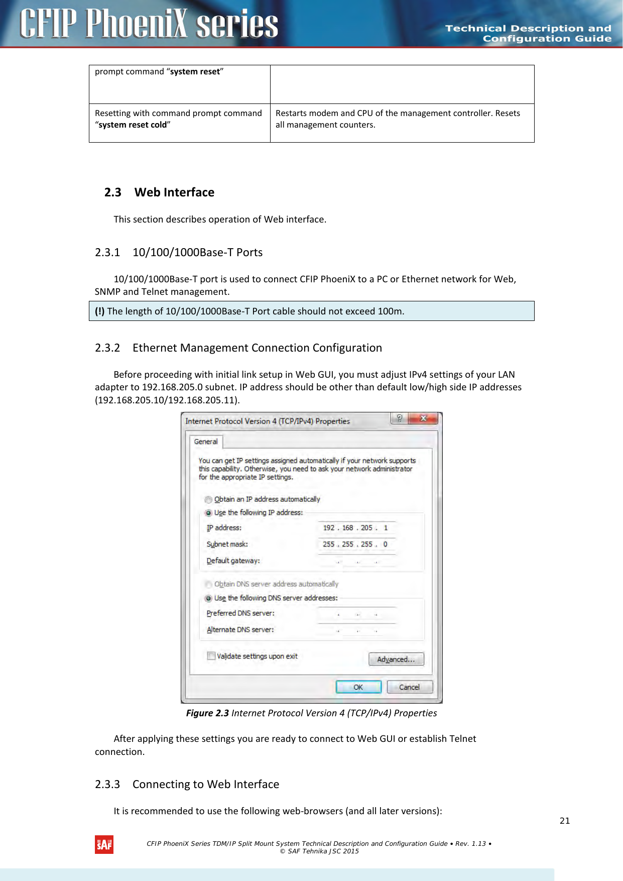    prompt command “system reset” Resetting with command prompt command “system reset cold” Restarts modem and CPU of the management controller. Resets all management counters.  2.3 Web Interface This section describes operation of Web interface. 2.3.1 10/100/1000Base-T Ports 10/100/1000Base-T port is used to connect CFIP PhoeniX to a PC or Ethernet network for Web, SNMP and Telnet management.  (!) The length of 10/100/1000Base-T Port cable should not exceed 100m. 2.3.2 Ethernet Management Connection Configuration Before proceeding with initial link setup in Web GUI, you must adjust IPv4 settings of your LAN adapter to 192.168.205.0 subnet. IP address should be other than default low/high side IP addresses (192.168.205.10/192.168.205.11).  Figure 2.3 Internet Protocol Version 4 (TCP/IPv4) Properties After applying these settings you are ready to connect to Web GUI or establish Telnet connection.  2.3.3 Connecting to Web Interface It is recommended to use the following web-browsers (and all later versions):    CFIP PhoeniX Series TDM/IP Split Mount System Technical Description and Configuration Guide • Rev. 1.13 • © SAF Tehnika JSC 2015   21 