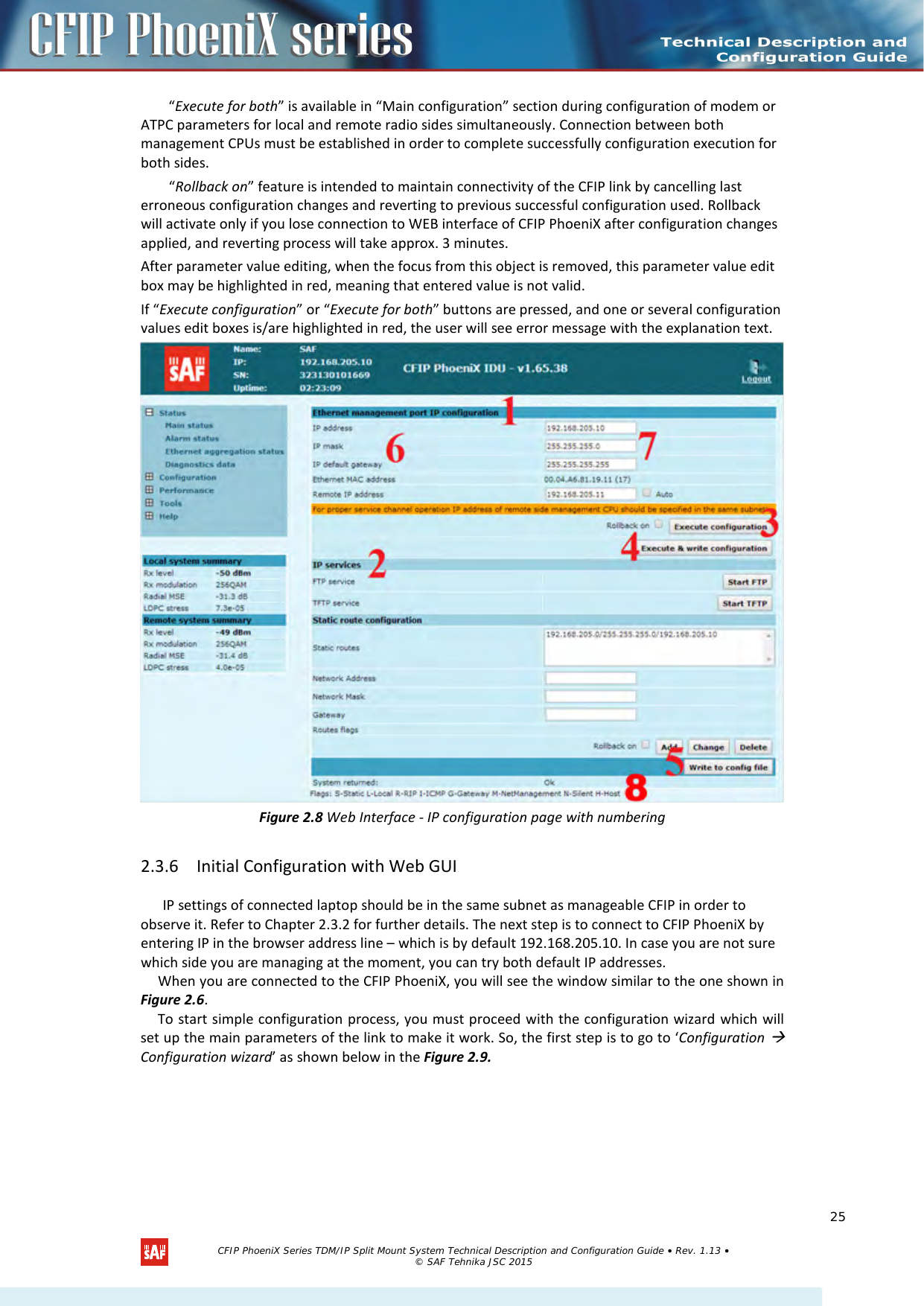    “Execute for both” is available in “Main configuration” section during configuration of modem or ATPC parameters for local and remote radio sides simultaneously. Connection between both management CPUs must be established in order to complete successfully configuration execution for both sides. “Rollback on” feature is intended to maintain connectivity of the CFIP link by cancelling last erroneous configuration changes and reverting to previous successful configuration used. Rollback will activate only if you lose connection to WEB interface of CFIP PhoeniX after configuration changes applied, and reverting process will take approx. 3 minutes.  After parameter value editing, when the focus from this object is removed, this parameter value edit box may be highlighted in red, meaning that entered value is not valid. If “Execute configuration” or “Execute for both” buttons are pressed, and one or several configuration values edit boxes is/are highlighted in red, the user will see error message with the explanation text.  Figure 2.8 Web Interface - IP configuration page with numbering 2.3.6 Initial Configuration with Web GUI IP settings of connected laptop should be in the same subnet as manageable CFIP in order to observe it. Refer to Chapter 2.3.2 for further details. The next step is to connect to CFIP PhoeniX by entering IP in the browser address line – which is by default 192.168.205.10. In case you are not sure which side you are managing at the moment, you can try both default IP addresses. When you are connected to the CFIP PhoeniX, you will see the window similar to the one shown in Figure 2.6. To start simple configuration process, you must proceed with the configuration wizard which will set up the main parameters of the link to make it work. So, the first step is to go to ‘Configuration  Configuration wizard’ as shown below in the Figure 2.9.   CFIP PhoeniX Series TDM/IP Split Mount System Technical Description and Configuration Guide • Rev. 1.13 • © SAF Tehnika JSC 2015   25 