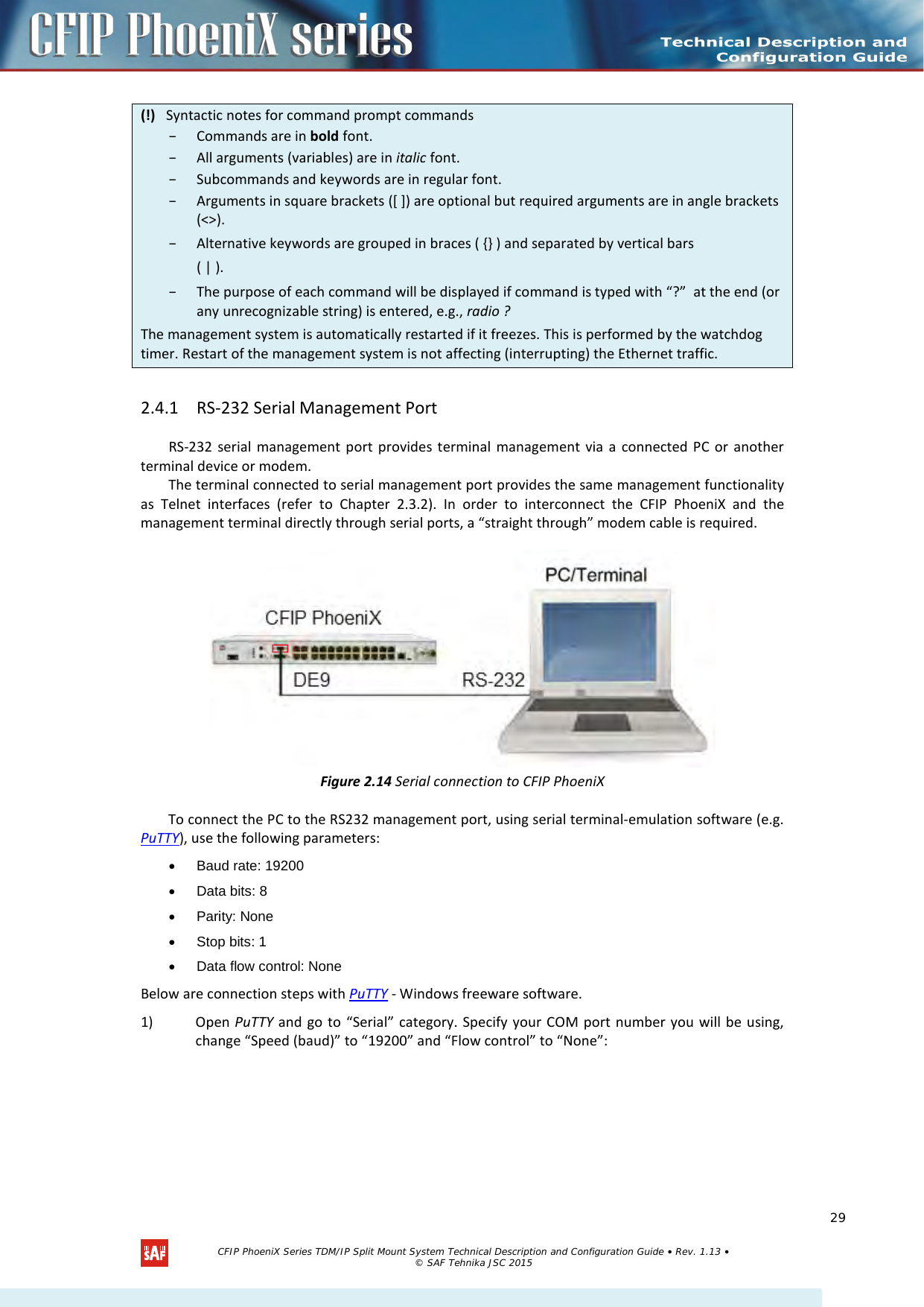    2.4.1 RS-232 Serial Management Port  RS-232 serial management port provides terminal management via a connected PC or another terminal device or modem.  The terminal connected to serial management port provides the same management functionality as Telnet interfaces (refer to Chapter  2.3.2). In order to interconnect the CFIP  PhoeniX and the management terminal directly through serial ports, a “straight through” modem cable is required.   Figure 2.14 Serial connection to CFIP PhoeniX To connect the PC to the RS232 management port, using serial terminal-emulation software (e.g. PuTTY), use the following parameters: •  Baud rate: 19200 • Data bits: 8 • Parity: None • Stop bits: 1 • Data flow control: None Below are connection steps with PuTTY - Windows freeware software. 1) Open PuTTY and go to “Serial” category. Specify your COM port number you will be using, change “Speed (baud)” to “19200” and “Flow control” to “None”: (!)   Syntactic notes for command prompt commands – Commands are in bold font.  – All arguments (variables) are in italic font.  – Subcommands and keywords are in regular font.  – Arguments in square brackets ([ ]) are optional but required arguments are in angle brackets (&lt;&gt;).  – Alternative keywords are grouped in braces ( {} ) and separated by vertical bars  ( | ). – The purpose of each command will be displayed if command is typed with “?”  at the end (or any unrecognizable string) is entered, e.g., radio ? The management system is automatically restarted if it freezes. This is performed by the watchdog timer. Restart of the management system is not affecting (interrupting) the Ethernet traffic.   CFIP PhoeniX Series TDM/IP Split Mount System Technical Description and Configuration Guide • Rev. 1.13 • © SAF Tehnika JSC 2015   29 