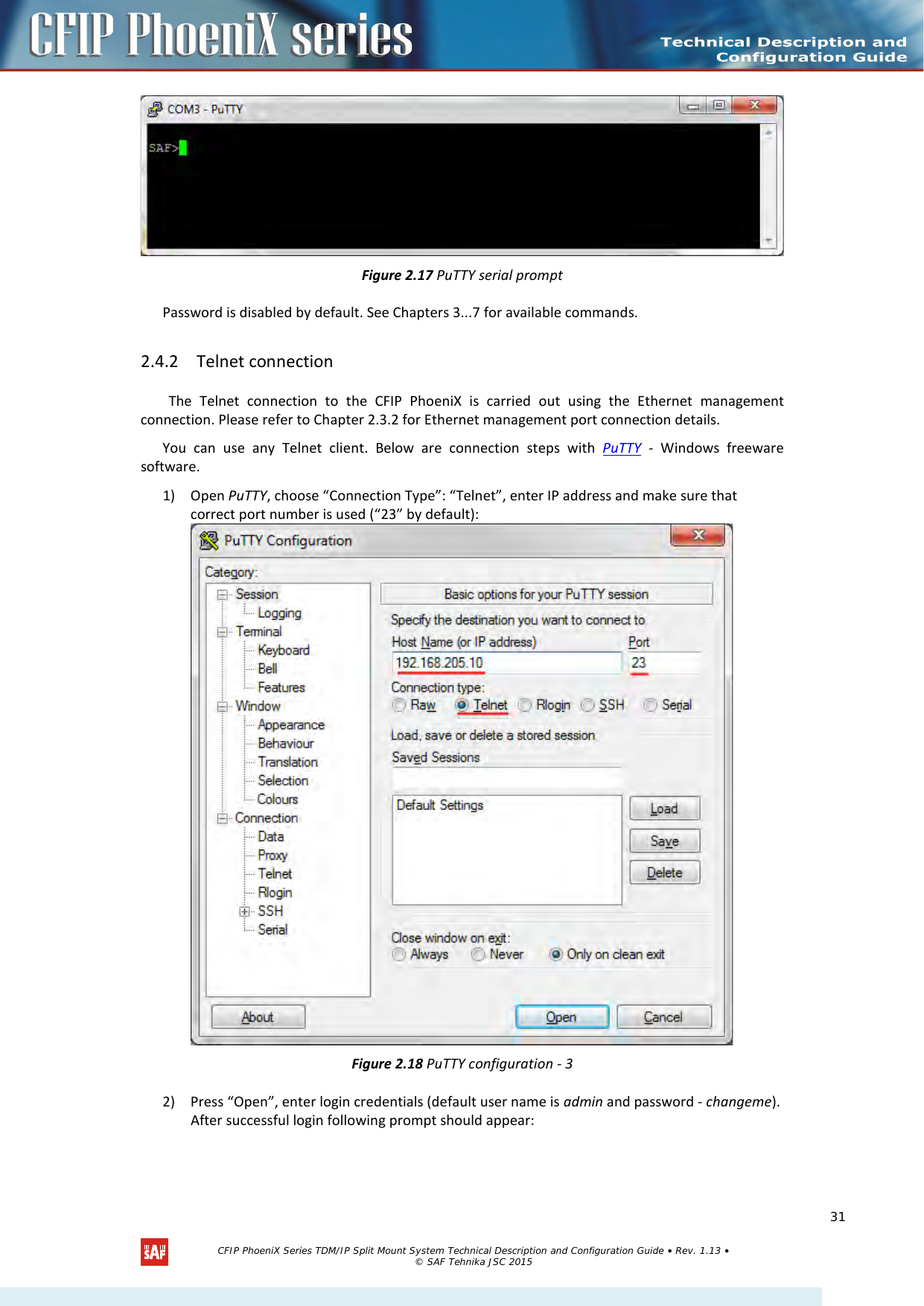     Figure 2.17 PuTTY serial prompt Password is disabled by default. See Chapters 3...7 for available commands.  2.4.2 Telnet connection The Telnet connection to the  CFIP  PhoeniX is carried out using the  Ethernet management connection. Please refer to Chapter 2.3.2 for Ethernet management port connection details. You can use any Telnet client. Below are connection steps with PuTTY - Windows freeware software. 1) Open PuTTY, choose “Connection Type”: “Telnet”, enter IP address and make sure that correct port number is used (“23” by default):  Figure 2.18 PuTTY configuration - 3 2) Press “Open”, enter login credentials (default user name is admin and password - changeme). After successful login following prompt should appear:   CFIP PhoeniX Series TDM/IP Split Mount System Technical Description and Configuration Guide • Rev. 1.13 • © SAF Tehnika JSC 2015   31 