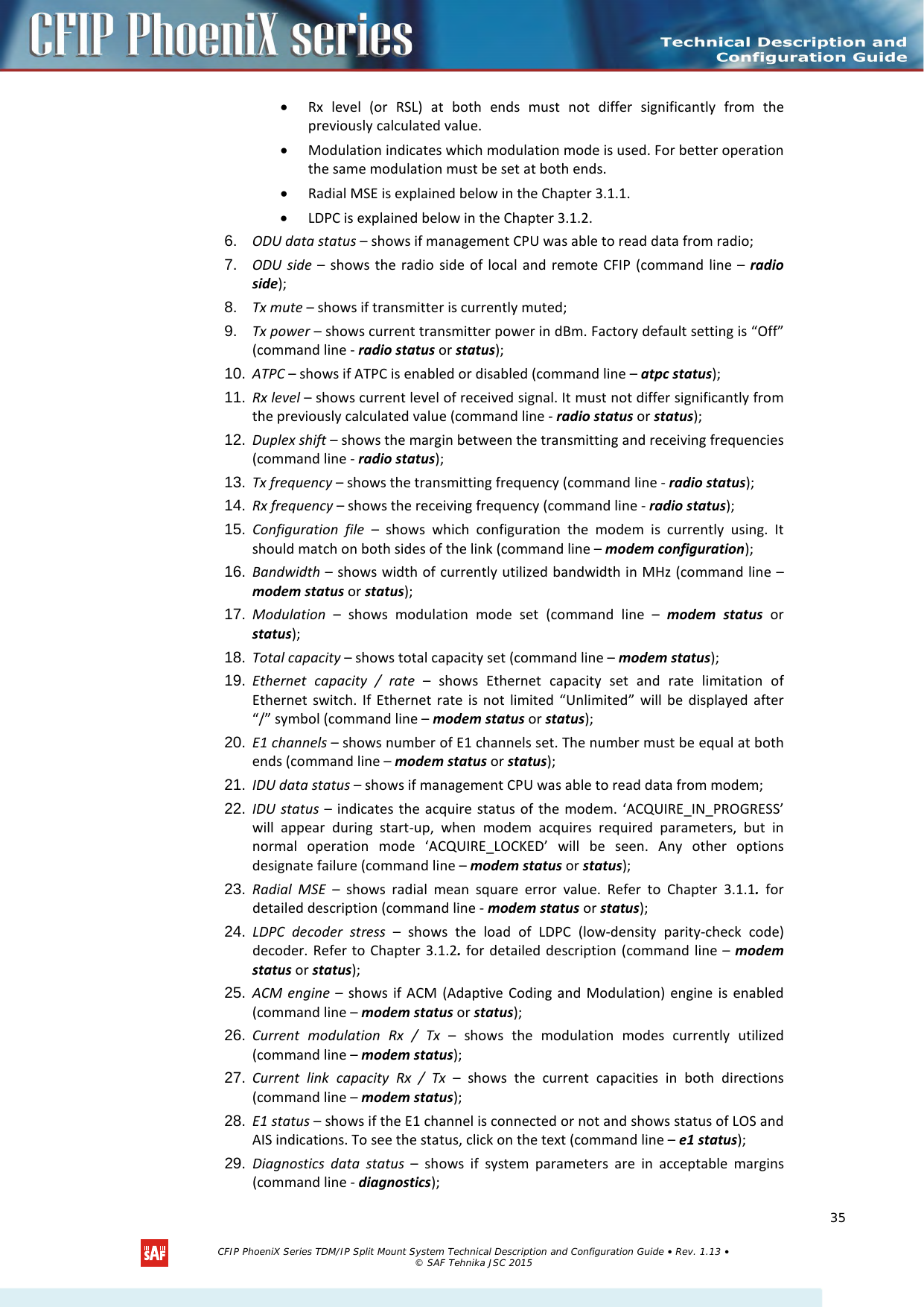    • Rx level (or RSL) at both ends  must  not differ significantly from the previously calculated value.  • Modulation indicates which modulation mode is used. For better operation the same modulation must be set at both ends.  • Radial MSE is explained below in the Chapter 3.1.1. • LDPC is explained below in the Chapter 3.1.2. 6. ODU data status – shows if management CPU was able to read data from radio; 7. ODU side –  shows the radio side of local and remote CFIP (command line –  radio side); 8. Tx mute – shows if transmitter is currently muted; 9. Tx power – shows current transmitter power in dBm. Factory default setting is “Off” (command line - radio status or status);  10. ATPC – shows if ATPC is enabled or disabled (command line – atpc status); 11. Rx level – shows current level of received signal. It must not differ significantly from the previously calculated value (command line - radio status or status); 12. Duplex shift – shows the margin between the transmitting and receiving frequencies (command line - radio status); 13. Tx frequency – shows the transmitting frequency (command line - radio status); 14. Rx frequency – shows the receiving frequency (command line - radio status); 15. Configuration file –  shows which configuration the  modem  is  currently using. It should match on both sides of the link (command line – modem configuration); 16. Bandwidth – shows width of currently utilized bandwidth in MHz (command line – modem status or status); 17. Modulation  –  shows  modulation mode set (command line –  modem status or status); 18. Total capacity – shows total capacity set (command line – modem status); 19. Ethernet capacity / rate –  shows Ethernet capacity set and rate limitation of Ethernet switch. If Ethernet rate is not limited “Unlimited” will be displayed after “/” symbol (command line – modem status or status); 20. E1 channels – shows number of E1 channels set. The number must be equal at both ends (command line – modem status or status); 21. IDU data status – shows if management CPU was able to read data from modem; 22. IDU status  – indicates the acquire status of the modem. ‘ACQUIRE_IN_PROGRESS’ will appear during start-up, when modem acquires required parameters, but in normal operation mode ‘ACQUIRE_LOCKED’ will be seen. Any other options designate failure (command line – modem status or status); 23. Radial MSE –  shows radial mean square error value. Refer to Chapter  3.1.1. for detailed description (command line - modem status or status); 24. LDPC decoder stress  –  shows the load of LDPC (low-density parity-check code) decoder. Refer to Chapter 3.1.2. for  detailed description (command line – modem status or status); 25. ACM engine –  shows if ACM (Adaptive Coding and Modulation) engine is enabled (command line – modem status or status); 26. Current modulation Rx / Tx –  shows the modulation modes currently utilized (command line – modem status); 27. Current  link  capacity Rx / Tx –  shows the current capacities in both directions (command line – modem status); 28. E1 status – shows if the E1 channel is connected or not and shows status of LOS and AIS indications. To see the status, click on the text (command line – e1 status); 29. Diagnostics data status –  shows if system parameters are in acceptable margins (command line - diagnostics);   CFIP PhoeniX Series TDM/IP Split Mount System Technical Description and Configuration Guide • Rev. 1.13 • © SAF Tehnika JSC 2015   35 