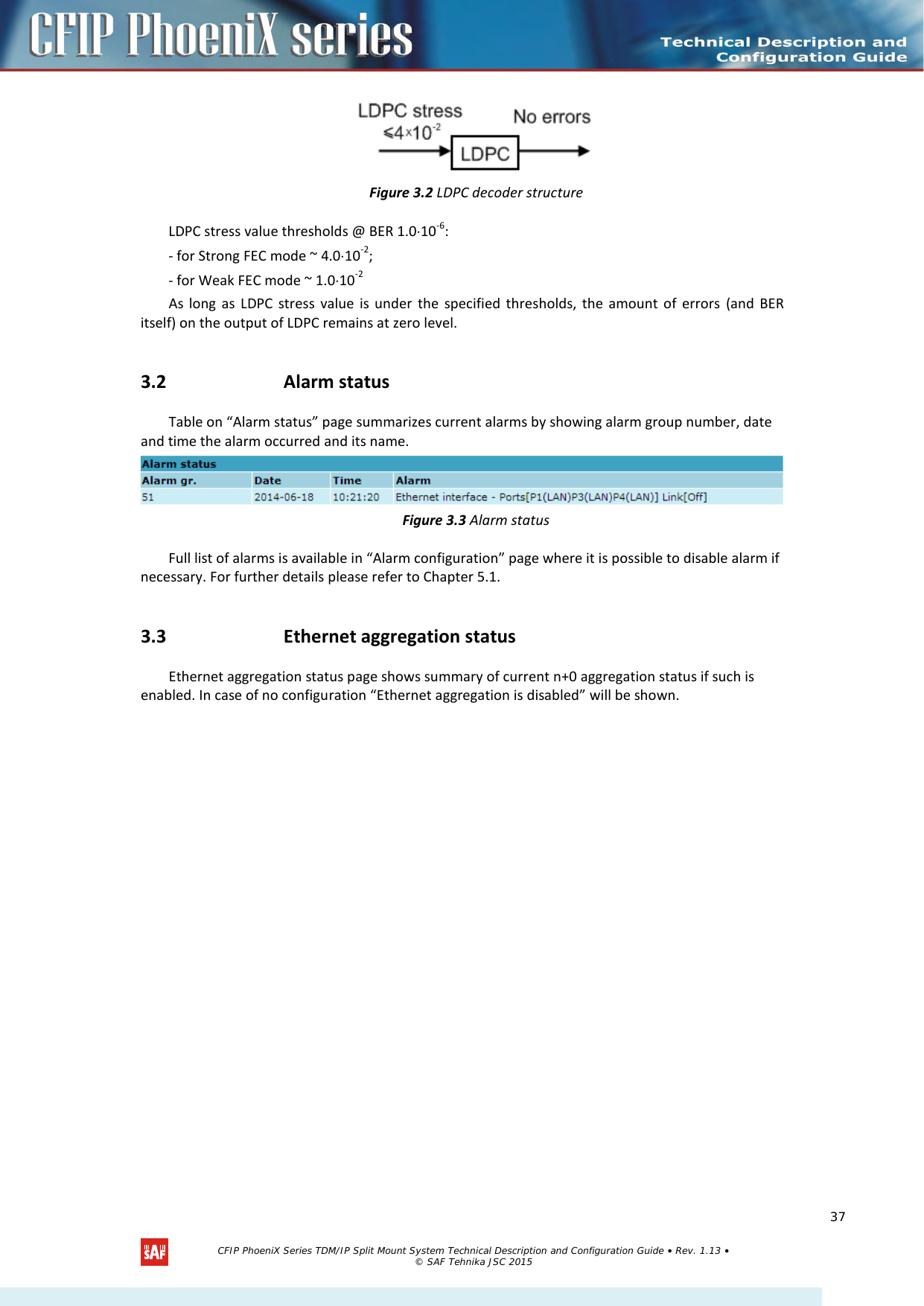     Figure 3.2 LDPC decoder structure LDPC stress value thresholds @ BER 1.0⋅10-6: - for Strong FEC mode ~ 4.0⋅10-2; - for Weak FEC mode ~ 1.0⋅10-2 As long as LDPC stress value is under the specified thresholds, the amount of errors (and BER itself) on the output of LDPC remains at zero level. 3.2 Alarm status Table on “Alarm status” page summarizes current alarms by showing alarm group number, date and time the alarm occurred and its name.  Figure 3.3 Alarm status Full list of alarms is available in “Alarm configuration” page where it is possible to disable alarm if necessary. For further details please refer to Chapter 5.1. 3.3 Ethernet aggregation status Ethernet aggregation status page shows summary of current n+0 aggregation status if such is enabled. In case of no configuration “Ethernet aggregation is disabled” will be shown.   CFIP PhoeniX Series TDM/IP Split Mount System Technical Description and Configuration Guide • Rev. 1.13 • © SAF Tehnika JSC 2015   37 