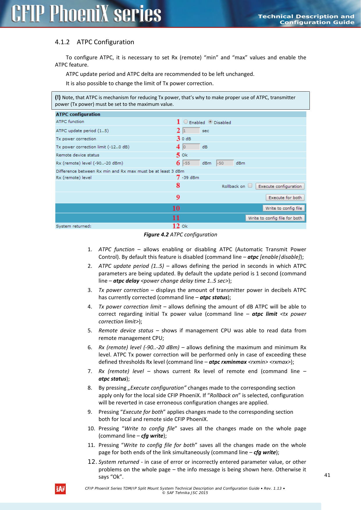    4.1.2 ATPC Configuration To configure ATPC, it is necessary to set Rx (remote) “min” and “max” values and enable the ATPC feature. ATPC update period and ATPC delta are recommended to be left unchanged. It is also possible to change the limit of Tx power correction.  Figure 4.2 ATPC configuration 1. ATPC function –  allows  enabling or disabling ATPC (Automatic Transmit Power Control). By default this feature is disabled (command line – atpc [enable|disable]); 2. ATPC update period (1..5) – allows  defining the period in seconds in which ATPC parameters are being updated. By default the update period is 1 second (command line – atpc delay &lt;power change delay time 1..5 sec&gt;); 3. Tx power correction –  displays  the amount of transmitter power in decibels ATPC has currently corrected (command line – atpc status); 4. Tx power correction limit – allows defining the amount of dB ATPC will be able to correct regarding initial Tx power value (command line –  atpc limit &lt;tx power correction limit&gt;); 5. Remote device status –  shows if management CPU was able to read data from remote management CPU; 6. Rx (remote) level (-90..-20 dBm) – allows defining the maximum and minimum Rx level. ATPC Tx power correction will be performed only in case of exceeding these defined thresholds Rx level (command line – atpc rxminmax &lt;rxmin&gt; &lt;rxmax&gt;); 7. Rx (remote) level – shows current Rx level of remote end (command line – atpc status); 8. By pressing „Execute configuration” changes made to the corresponding section apply only for the local side CFIP PhoeniX. If “Rollback on” is selected, configuration will be reverted in case erroneous configuration changes are applied. 9. Pressing “Execute for both” applies changes made to the corresponding section both for local and remote side CFIP PhoeniX. 10. Pressing “Write to config file” saves all the changes made on the whole page (command line – cfg write); 11. Pressing “Write to config file for both” saves all the changes made on the whole page for both ends of the link simultaneously (command line – cfg write); 12. System returned - in case of error or incorrectly entered parameter value, or other problems on the whole page – the info message is being shown here. Otherwise it says “Ok”. (!) Note, that ATPC is mechanism for reducing Tx power, that’s why to make proper use of ATPC, transmitter power (Tx power) must be set to the maximum value.   CFIP PhoeniX Series TDM/IP Split Mount System Technical Description and Configuration Guide • Rev. 1.13 • © SAF Tehnika JSC 2015   41 