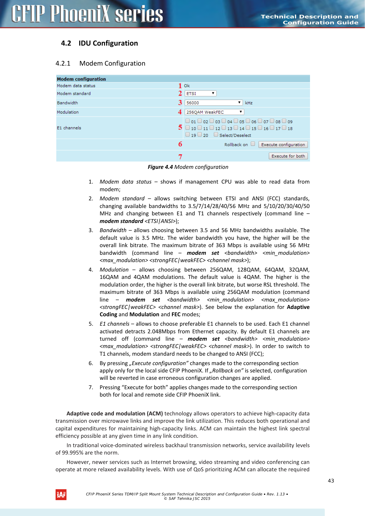    4.2 IDU Configuration 4.2.1  Modem Configuration  Figure 4.4 Modem configuration 1. Modem data status – shows if management CPU was able to read data from modem; 2. Modem standard  – allows switching between ETSI and ANSI (FCC) standards, changing available bandwidths to 3.5/7/14/28/40/56 MHz and 5/10/20/30/40/50 MHz and changing between E1 and T1 channels respectively (command line – modem standard &lt;ETSI|ANSI&gt;); 3. Bandwidth –  allows choosing between 3.5 and 56 MHz bandwidths available. The default value is 3.5 MHz. The wider bandwidth you have, the higher will be the overall link bitrate. The maximum bitrate of 363 Mbps is available using 56 MHz bandwidth (command line –  modem set &lt;bandwidth&gt; &lt;min_modulation&gt; &lt;max_modulation&gt; &lt;strongFEC|weakFEC&gt; &lt;channel mask&gt;); 4. Modulation  – allows choosing between 256QAM, 128QAM, 64QAM, 32QAM, 16QAM and  4QAM modulations. The default value is 4QAM. The higher is the modulation order, the higher is the overall link bitrate, but worse RSL threshold. The maximum bitrate of 363 Mbps is available using 256QAM modulation (command line  –  modem set &lt;bandwidth&gt; &lt;min_modulation&gt; &lt;max_modulation&gt; &lt;strongFEC|weakFEC&gt; &lt;channel mask&gt;). See below the explanation for Adaptive Coding and Modulation and FEC modes; 5. E1 channels – allows to choose preferable E1 channels to be used. Each E1 channel activated detracts 2.048Mbps from Ethernet capacity. By default E1 channels are turned off (command line –  modem set &lt;bandwidth&gt; &lt;min_modulation&gt; &lt;max_modulation&gt; &lt;strongFEC|weakFEC&gt; &lt;channel mask&gt;). In order to switch to T1 channels, modem standard needs to be changed to ANSI (FCC); 6. By pressing „Execute configuration” changes made to the corresponding section apply only for the local side CFIP PhoeniX. If „Rollback on” is selected, configuration will be reverted in case erroneous configuration changes are applied. 7. Pressing “Execute for both” applies changes made to the corresponding section both for local and remote side CFIP PhoeniX link.  Adaptive code and modulation (ACM) technology allows operators to achieve high-capacity data transmission over microwave links and improve the link utilization. This reduces both operational and capital expenditures for maintaining high-capacity links. ACM can maintain the highest link spectral efficiency possible at any given time in any link condition. In traditional voice-dominated wireless backhaul transmission networks, service availability levels of 99.995% are the norm. However, newer services such as Internet browsing, video streaming and video conferencing can operate at more relaxed availability levels. With use of QoS prioritizing ACM can allocate the required   CFIP PhoeniX Series TDM/IP Split Mount System Technical Description and Configuration Guide • Rev. 1.13 • © SAF Tehnika JSC 2015   43 