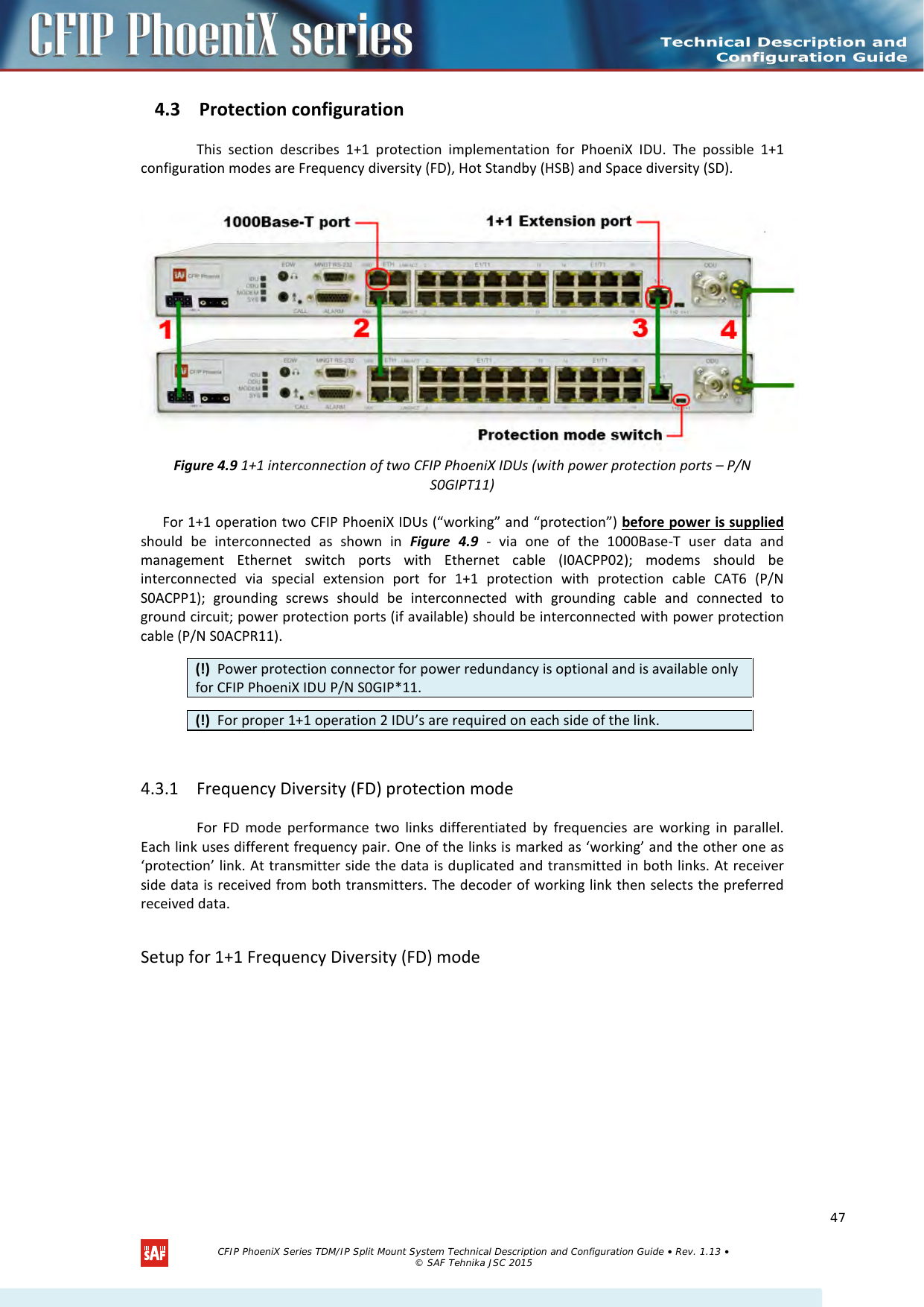    4.3 Protection configuration  This section describes 1+1 protection implementation for PhoeniX IDU. The possible 1+1 configuration modes are Frequency diversity (FD), Hot Standby (HSB) and Space diversity (SD).   Figure 4.9 1+1 interconnection of two CFIP PhoeniX IDUs (with power protection ports – P/N S0GIPT11) For 1+1 operation two CFIP PhoeniX IDUs (“working” and “protection”) before power is supplied should be interconnected as shown in Figure  4.9 - via one of the 1000Base-T user data and management Ethernet switch ports with Ethernet cable (I0ACPP02); modems  should be interconnected via special extension port for 1+1 protection with protection cable CAT6 (P/N S0ACPP1); grounding screws should be interconnected with grounding cable and connected to ground circuit; power protection ports (if available) should be interconnected with power protection cable (P/N S0ACPR11).      4.3.1 Frequency Diversity (FD) protection mode  For FD mode performance two links differentiated by frequencies are working in parallel. Each link uses different frequency pair. One of the links is marked as ‘working’ and the other one as ‘protection’ link. At transmitter side the data is duplicated and transmitted in both links. At receiver side data is received from both transmitters. The decoder of working link then selects the preferred received data.  Setup for 1+1 Frequency Diversity (FD) mode  (!)  Power protection connector for power redundancy is optional and is available only for CFIP PhoeniX IDU P/N S0GIP*11. (!)  For proper 1+1 operation 2 IDU’s are required on each side of the link.   CFIP PhoeniX Series TDM/IP Split Mount System Technical Description and Configuration Guide • Rev. 1.13 • © SAF Tehnika JSC 2015   47 