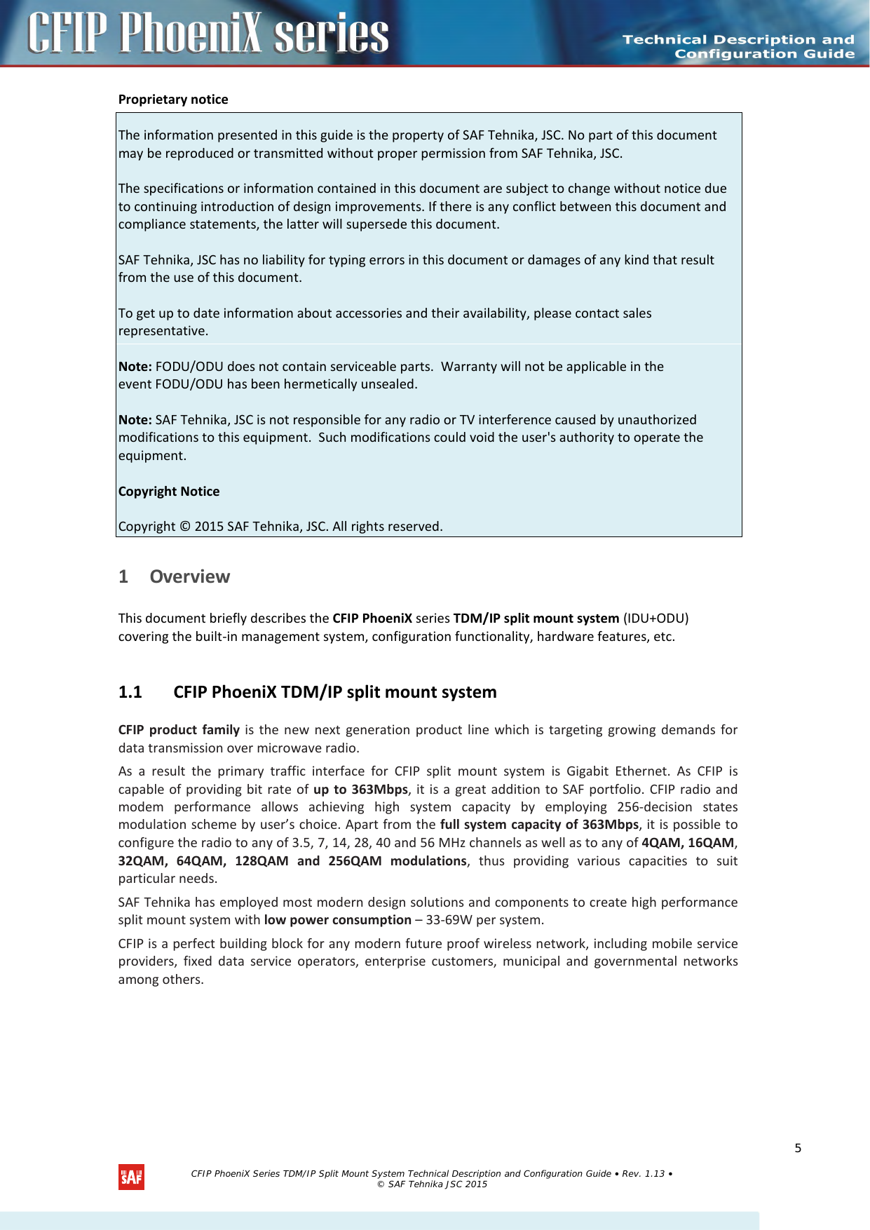  Proprietary notice  The information presented in this guide is the property of SAF Tehnika, JSC. No part of this document may be reproduced or transmitted without proper permission from SAF Tehnika, JSC.  The specifications or information contained in this document are subject to change without notice due to continuing introduction of design improvements. If there is any conflict between this document and compliance statements, the latter will supersede this document.  SAF Tehnika, JSC has no liability for typing errors in this document or damages of any kind that result from the use of this document.  To get up to date information about accessories and their availability, please contact sales representative.  Note: FODU/ODU does not contain serviceable parts.  Warranty will not be applicable in the event FODU/ODU has been hermetically unsealed.  Note: SAF Tehnika, JSC is not responsible for any radio or TV interference caused by unauthorized modifications to this equipment.  Such modifications could void the user&apos;s authority to operate the equipment.  Copyright Notice  Copyright © 2015 SAF Tehnika, JSC. All rights reserved.  1 Overview This document briefly describes the CFIP PhoeniX series TDM/IP split mount system (IDU+ODU) covering the built-in management system, configuration functionality, hardware features, etc. 1.1 CFIP PhoeniX TDM/IP split mount system CFIP product family is the new next generation product line which is targeting growing demands for data transmission over microwave radio. As a result the primary traffic interface for CFIP split mount system is Gigabit Ethernet. As CFIP is capable of providing bit rate of up to 363Mbps, it is a great addition to SAF portfolio. CFIP radio and modem performance allows achieving high system capacity by employing 256-decision states modulation scheme by user’s choice. Apart from the full system capacity of 363Mbps, it is possible to configure the radio to any of 3.5, 7, 14, 28, 40 and 56 MHz channels as well as to any of 4QAM, 16QAM, 32QAM, 64QAM, 128QAM and 256QAM modulations, thus providing various capacities to suit particular needs. SAF Tehnika has employed most modern design solutions and components to create high performance split mount system with low power consumption – 33-69W per system. CFIP is a perfect building block for any modern future proof wireless network, including mobile service providers, fixed data service operators, enterprise customers, municipal and governmental networks among others.     CFIP PhoeniX Series TDM/IP Split Mount System Technical Description and Configuration Guide • Rev. 1.13 • © SAF Tehnika JSC 2015  5 