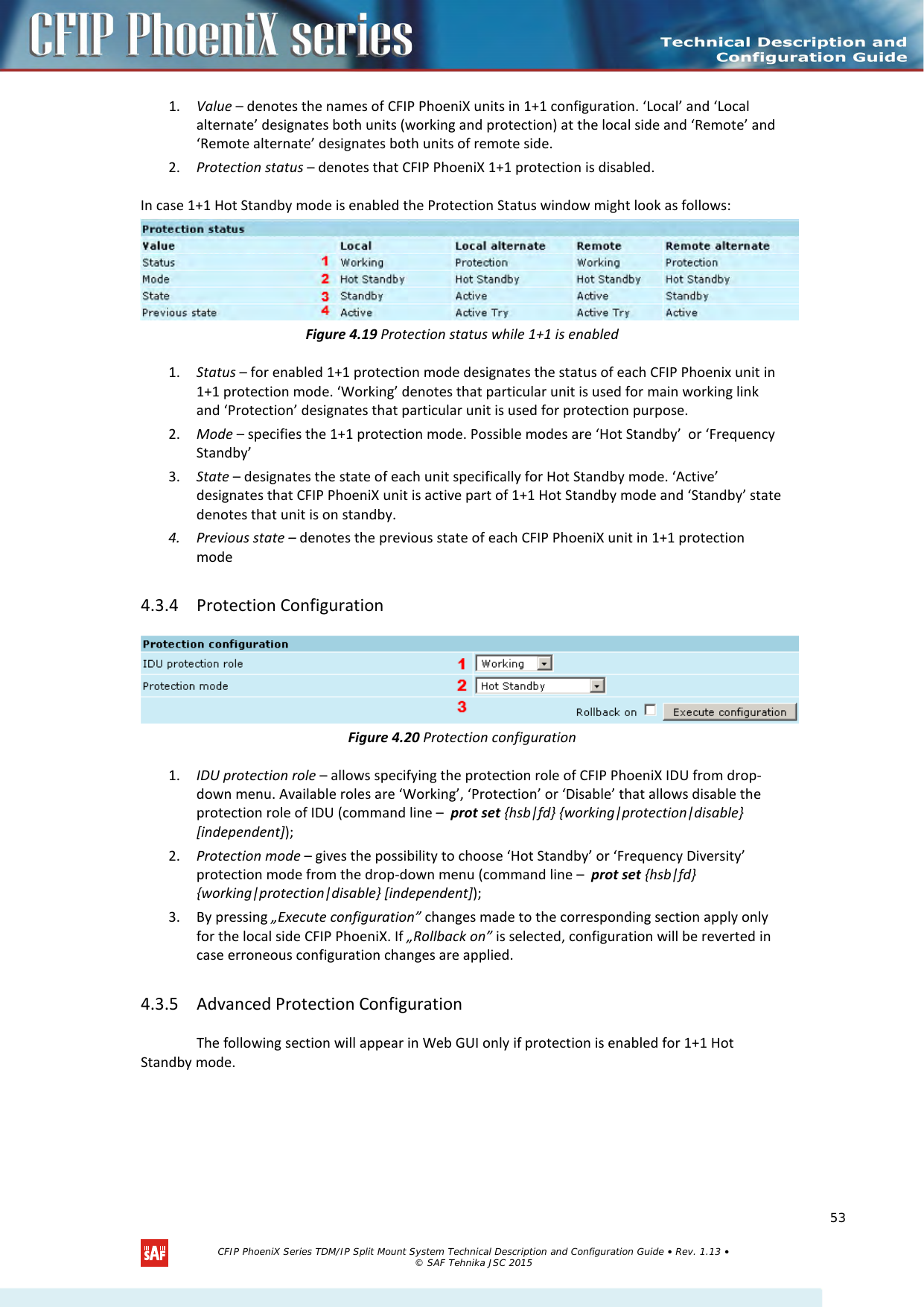    1. Value – denotes the names of CFIP PhoeniX units in 1+1 configuration. ‘Local’ and ‘Local alternate’ designates both units (working and protection) at the local side and ‘Remote’ and ‘Remote alternate’ designates both units of remote side. 2. Protection status – denotes that CFIP PhoeniX 1+1 protection is disabled. In case 1+1 Hot Standby mode is enabled the Protection Status window might look as follows:  Figure 4.19 Protection status while 1+1 is enabled 1. Status – for enabled 1+1 protection mode designates the status of each CFIP Phoenix unit in 1+1 protection mode. ‘Working’ denotes that particular unit is used for main working link and ‘Protection’ designates that particular unit is used for protection purpose. 2. Mode – specifies the 1+1 protection mode. Possible modes are ‘Hot Standby’  or ‘Frequency Standby’ 3. State – designates the state of each unit specifically for Hot Standby mode. ‘Active’ designates that CFIP PhoeniX unit is active part of 1+1 Hot Standby mode and ‘Standby’ state denotes that unit is on standby. 4. Previous state – denotes the previous state of each CFIP PhoeniX unit in 1+1 protection mode 4.3.4 Protection Configuration  Figure 4.20 Protection configuration 1. IDU protection role – allows specifying the protection role of CFIP PhoeniX IDU from drop-down menu. Available roles are ‘Working’, ‘Protection’ or ‘Disable’ that allows disable the protection role of IDU (command line –  prot set {hsb|fd} {working|protection|disable} [independent]); 2. Protection mode – gives the possibility to choose ‘Hot Standby’ or ‘Frequency Diversity’ protection mode from the drop-down menu (command line –  prot set {hsb|fd} {working|protection|disable} [independent]); 3. By pressing „Execute configuration” changes made to the corresponding section apply only for the local side CFIP PhoeniX. If „Rollback on” is selected, configuration will be reverted in case erroneous configuration changes are applied. 4.3.5 Advanced Protection Configuration The following section will appear in Web GUI only if protection is enabled for 1+1 Hot Standby mode.   CFIP PhoeniX Series TDM/IP Split Mount System Technical Description and Configuration Guide • Rev. 1.13 • © SAF Tehnika JSC 2015   53 