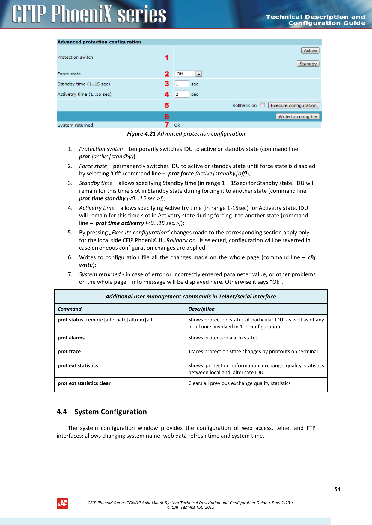     Figure 4.21 Advanced protection configuration 1. Protection switch – temporarily switches IDU to active or standby state (command line –  prot {active|standby}); 2. Force state – permanently switches IDU to active or standby state until force state is disabled by selecting ‘Off’ (command line –  prot force {active|standby|off}); 3. Standby time – allows specifying Standby time (in range 1 – 15sec) for Standby state. IDU will remain for this time slot in Standby state during forcing it to another state (command line –  prot time standby [&lt;0...15 sec.&gt;]); 4. Activetry time – allows specifying Active try time (in range 1-15sec) for Activetry state. IDU will remain for this time slot in Activetry state during forcing it to another state (command line –  prot time activetry [&lt;0...15 sec.&gt;]); 5. By pressing „Execute configuration” changes made to the corresponding section apply only for the local side CFIP PhoeniX. If „Rollback on” is selected, configuration will be reverted in case erroneous configuration changes are applied. 6. Writes to configuration file all the changes made on the whole page (command line –  cfg write); 7. System returned - in case of error or incorrectly entered parameter value, or other problems on the whole page – info message will be displayed here. Otherwise it says “Ok”. 4.4 System Configuration The system configuration window provides the configuration of web access, telnet and FTP interfaces; allows changing system name, web data refresh time and system time.  Additional user management commands in Telnet/serial interface Command   Description  prot status [remote|alternate|altrem|all] Shows protection status of particular IDU, as well as of any or all units involved in 1+1 configuration prot alarms Shows protection alarm status prot trace Traces protection state changes by printouts on terminal prot ext statistics Shows protection information exchange quality statistics between local and  alternate IDU prot ext statistics clear Clears all previous exchange quality statistics   CFIP PhoeniX Series TDM/IP Split Mount System Technical Description and Configuration Guide • Rev. 1.13 • © SAF Tehnika JSC 2015   54 