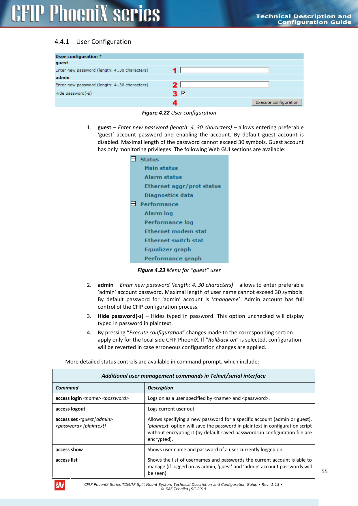    4.4.1 User Configuration  Figure 4.22 User configuration 1. guest – Enter new password (length: 4..30 characters) – allows entering preferable ‘guest’ account password and enabling the account. By default guest account is disabled. Maximal length of the password cannot exceed 30 symbols. Guest account has only monitoring privileges. The following Web GUI sections are available:  Figure 4.23 Menu for “guest” user 2. admin – Enter new password (length: 4..30 characters) – allows to enter preferable ‘admin’ account password. Maximal length of user name cannot exceed 30 symbols. By default password for ‘admin’ account is ‘changeme’. Admin account has full control of the CFIP configuration process.  3. Hide password(-s) – Hides typed in password. This option unchecked will display typed in password in plaintext. 4. By pressing “Execute configuration” changes made to the corresponding section apply only for the local side CFIP PhoeniX. If “Rollback on” is selected, configuration will be reverted in case erroneous configuration changes are applied. More detailed status controls are available in command prompt, which include: Additional user management commands in Telnet/serial interface Command  Description  access login &lt;name&gt; &lt;password&gt; Logs on as a user specified by &lt;name&gt; and &lt;password&gt;. access logout Logs current user out. access set &lt;guest|admin&gt;  &lt;password&gt; [plaintext] Allows specifying a new password for a specific account (admin or guest). ‘plaintext’ option will save the password in plaintext in configuration script without encrypting it (by default saved passwords in configuration file are encrypted). access show Shows user name and password of a user currently logged on. access list Shows the list of usernames and passwords the current account is able to manage (if logged on as admin, ‘guest’ and ‘admin’ account passwords will be seen).   CFIP PhoeniX Series TDM/IP Split Mount System Technical Description and Configuration Guide • Rev. 1.13 • © SAF Tehnika JSC 2015   55 