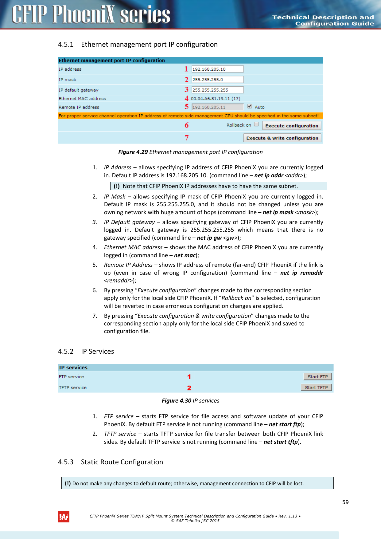    4.5.1 Ethernet management port IP configuration  Figure 4.29 Ethernet management port IP configuration 1. IP Address – allows specifying IP address of CFIP PhoeniX you are currently logged in. Default IP address is 192.168.205.10. (command line – net ip addr &lt;addr&gt;);  2. IP Mask –  allows specifying IP mask of CFIP PhoeniX you are currently logged in. Default IP mask is 255.255.255.0, and it should not be changed unless you are owning network with huge amount of hops (command line – net ip mask &lt;mask&gt;); 3. IP Default gateway – allows specifying gateway of CFIP PhoeniX you are currently logged in. Default gateway is 255.255.255.255 which means that there is no gateway specified (command line – net ip gw &lt;gw&gt;); 4. Ethernet MAC address – shows the MAC address of CFIP PhoeniX you are currently logged in (command line – net mac); 5. Remote IP Address – shows IP address of remote (far-end) CFIP PhoeniX if the link is up (even in case of wrong IP configuration) (command line –  net ip remaddr &lt;remaddr&gt;); 6. By pressing “Execute configuration” changes made to the corresponding section apply only for the local side CFIP PhoeniX. If “Rollback on” is selected, configuration will be reverted in case erroneous configuration changes are applied. 7. By pressing “Execute configuration &amp; write configuration” changes made to the corresponding section apply only for the local side CFIP PhoeniX and saved to configuration file. 4.5.2 IP Services  Figure 4.30 IP services 1. FTP service –  starts FTP service for file access and software update of your CFIP PhoeniX. By default FTP service is not running (command line – net start ftp); 2. TFTP service – starts TFTP service for file transfer between both CFIP PhoeniX link sides. By default TFTP service is not running (command line – net start tftp). 4.5.3 Static Route Configuration  (!)  Note that CFIP PhoeniX IP addresses have to have the same subnet. (!) Do not make any changes to default route; otherwise, management connection to CFIP will be lost.   CFIP PhoeniX Series TDM/IP Split Mount System Technical Description and Configuration Guide • Rev. 1.13 • © SAF Tehnika JSC 2015   59 