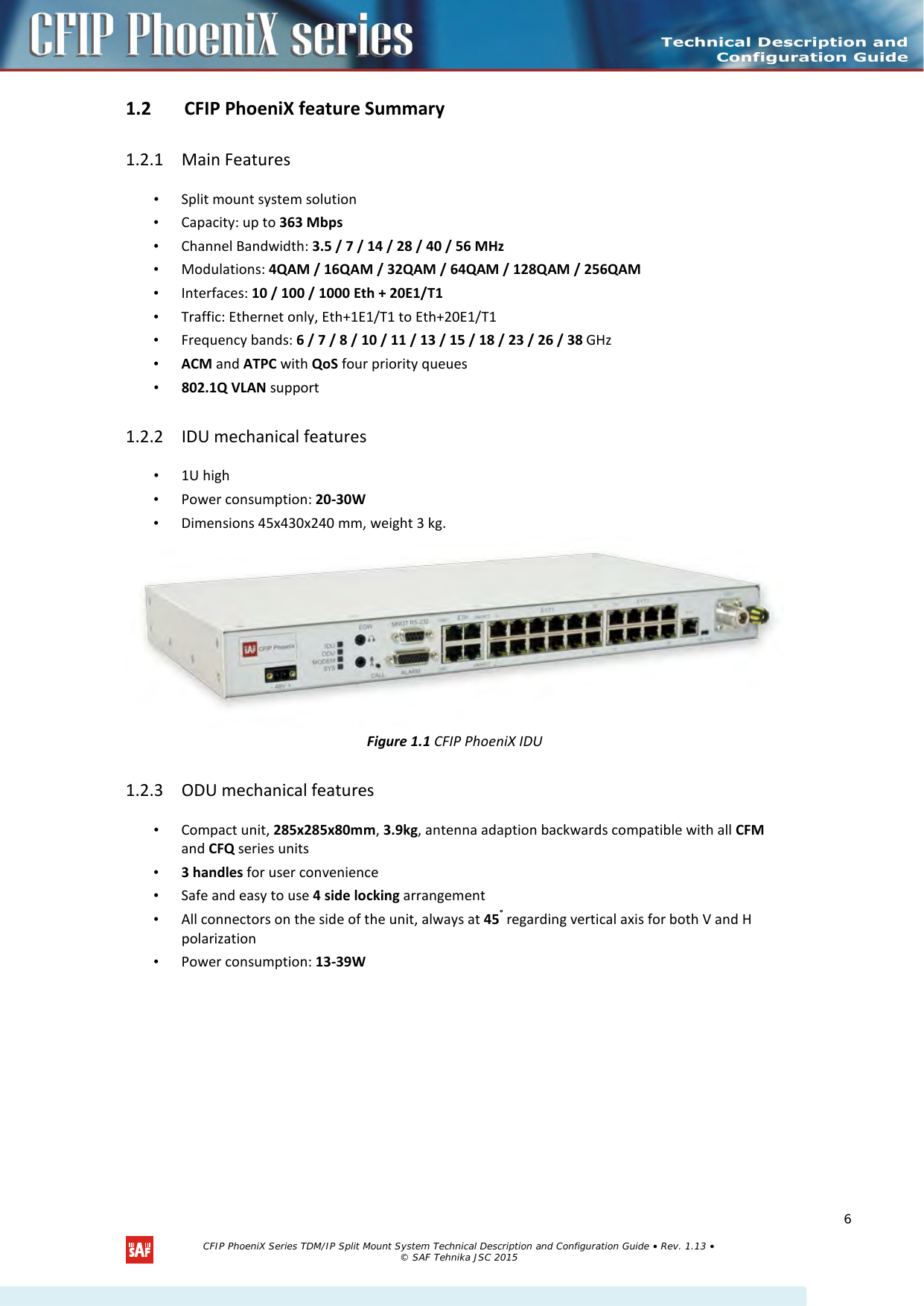  1.2 CFIP PhoeniX feature Summary  1.2.1 Main Features • Split mount system solution • Capacity: up to 363 Mbps • Channel Bandwidth: 3.5 / 7 / 14 / 28 / 40 / 56 MHz • Modulations: 4QAM / 16QAM / 32QAM / 64QAM / 128QAM / 256QAM • Interfaces: 10 / 100 / 1000 Eth + 20E1/T1 • Traffic: Ethernet only, Eth+1E1/T1 to Eth+20E1/T1 • Frequency bands: 6 / 7 / 8 / 10 / 11 / 13 / 15 / 18 / 23 / 26 / 38 GHz • ACM and ATPC with QoS four priority queues • 802.1Q VLAN support 1.2.2 IDU mechanical features • 1U high • Power consumption: 20-30W • Dimensions 45x430x240 mm, weight 3 kg.  Figure 1.1 CFIP PhoeniX IDU 1.2.3 ODU mechanical features • Compact unit, 285x285x80mm, 3.9kg, antenna adaption backwards compatible with all CFM and CFQ series units • 3 handles for user convenience • Safe and easy to use 4 side locking arrangement • All connectors on the side of the unit, always at 45° regarding vertical axis for both V and H polarization • Power consumption: 13-39W  CFIP PhoeniX Series TDM/IP Split Mount System Technical Description and Configuration Guide • Rev. 1.13 • © SAF Tehnika JSC 2015  6 