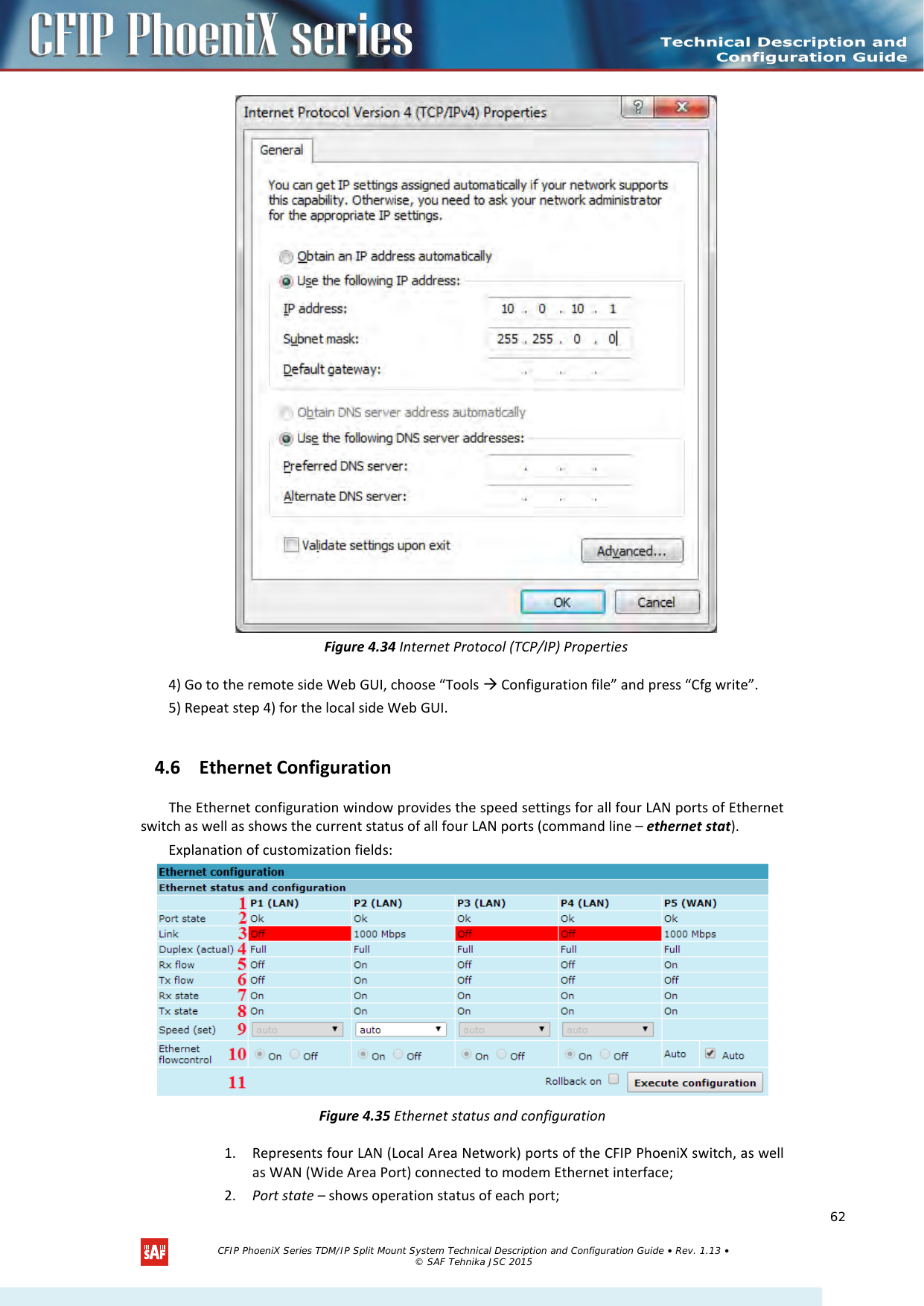     Figure 4.34 Internet Protocol (TCP/IP) Properties 4) Go to the remote side Web GUI, choose “Tools  Configuration file” and press “Cfg write”. 5) Repeat step 4) for the local side Web GUI. 4.6 Ethernet Configuration The Ethernet configuration window provides the speed settings for all four LAN ports of Ethernet switch as well as shows the current status of all four LAN ports (command line – ethernet stat). Explanation of customization fields:  Figure 4.35 Ethernet status and configuration 1. Represents four LAN (Local Area Network) ports of the CFIP PhoeniX switch, as well as WAN (Wide Area Port) connected to modem Ethernet interface; 2. Port state – shows operation status of each port;   CFIP PhoeniX Series TDM/IP Split Mount System Technical Description and Configuration Guide • Rev. 1.13 • © SAF Tehnika JSC 2015   62 