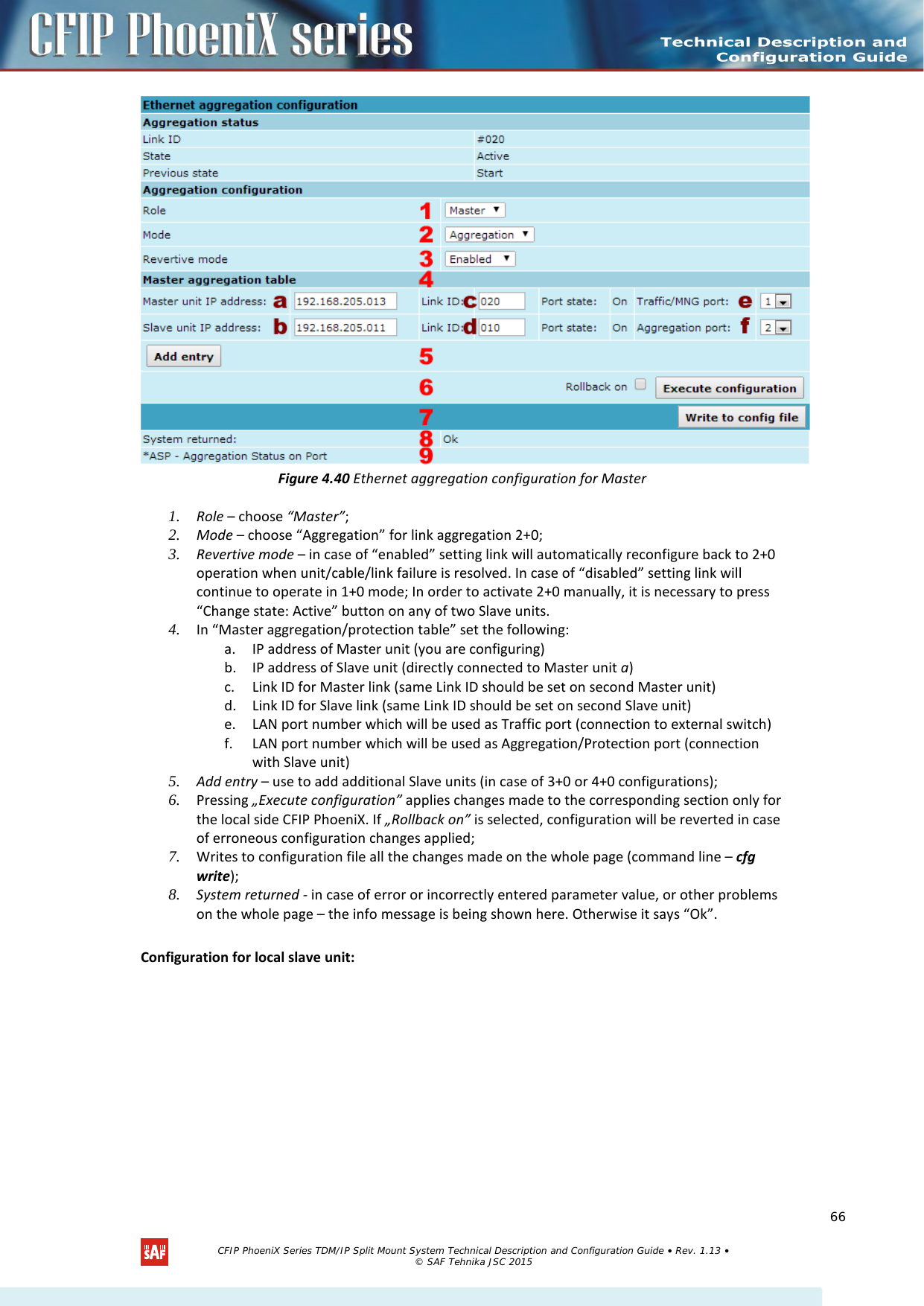     Figure 4.40 Ethernet aggregation configuration for Master 1. Role – choose “Master”; 2. Mode – choose “Aggregation” for link aggregation 2+0; 3. Revertive mode – in case of “enabled” setting link will automatically reconfigure back to 2+0 operation when unit/cable/link failure is resolved. In case of “disabled” setting link will continue to operate in 1+0 mode; In order to activate 2+0 manually, it is necessary to press “Change state: Active” button on any of two Slave units. 4. In “Master aggregation/protection table” set the following: a. IP address of Master unit (you are configuring) b. IP address of Slave unit (directly connected to Master unit a) c. Link ID for Master link (same Link ID should be set on second Master unit) d. Link ID for Slave link (same Link ID should be set on second Slave unit) e. LAN port number which will be used as Traffic port (connection to external switch) f. LAN port number which will be used as Aggregation/Protection port (connection with Slave unit) 5. Add entry – use to add additional Slave units (in case of 3+0 or 4+0 configurations); 6. Pressing „Execute configuration” applies changes made to the corresponding section only for the local side CFIP PhoeniX. If „Rollback on” is selected, configuration will be reverted in case of erroneous configuration changes applied; 7. Writes to configuration file all the changes made on the whole page (command line – cfg write); 8. System returned - in case of error or incorrectly entered parameter value, or other problems on the whole page – the info message is being shown here. Otherwise it says “Ok”.  Configuration for local slave unit:   CFIP PhoeniX Series TDM/IP Split Mount System Technical Description and Configuration Guide • Rev. 1.13 • © SAF Tehnika JSC 2015   66 
