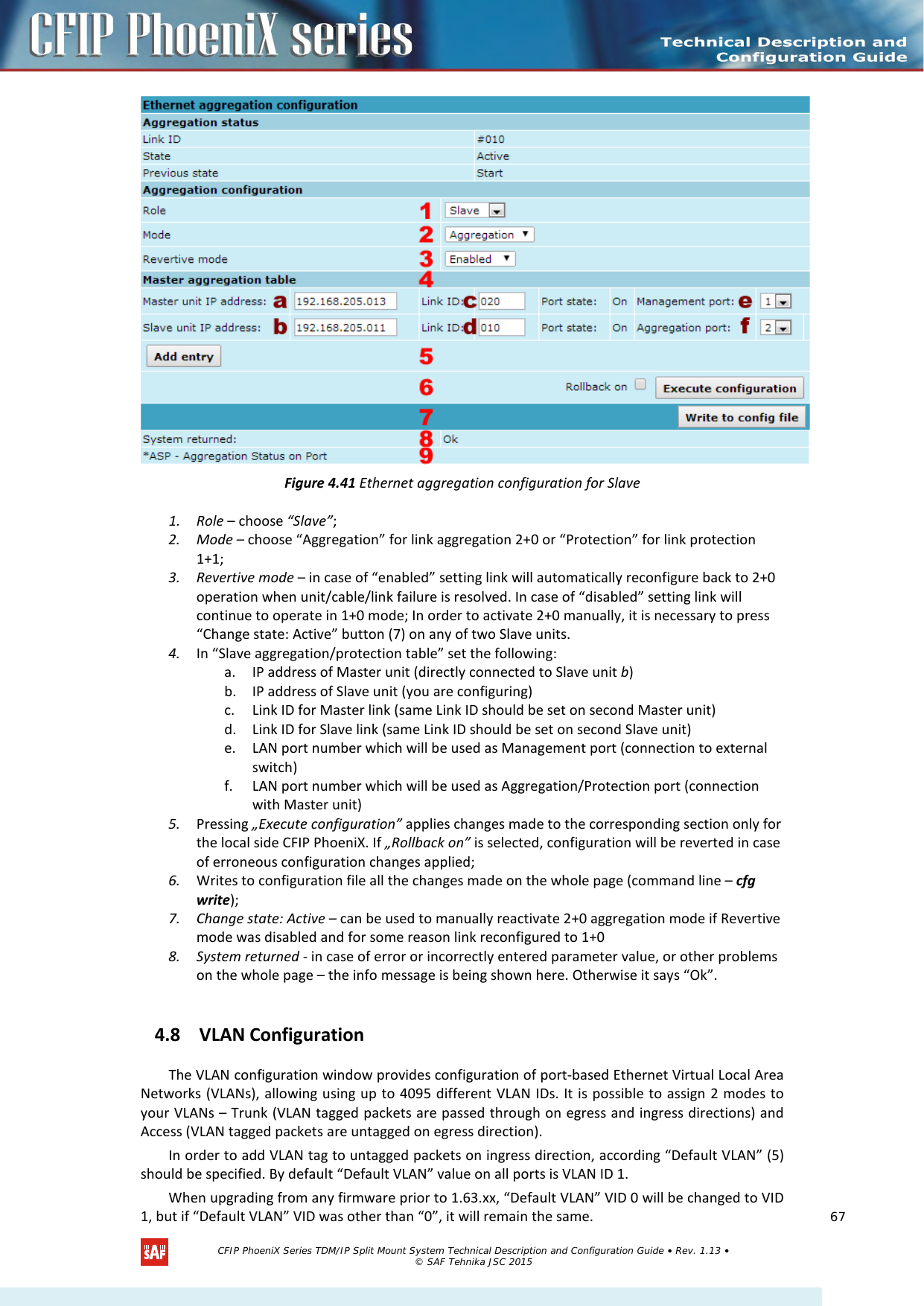     Figure 4.41 Ethernet aggregation configuration for Slave 1. Role – choose “Slave”; 2. Mode – choose “Aggregation” for link aggregation 2+0 or “Protection” for link protection 1+1; 3. Revertive mode – in case of “enabled” setting link will automatically reconfigure back to 2+0 operation when unit/cable/link failure is resolved. In case of “disabled” setting link will continue to operate in 1+0 mode; In order to activate 2+0 manually, it is necessary to press “Change state: Active” button (7) on any of two Slave units. 4. In “Slave aggregation/protection table” set the following: a. IP address of Master unit (directly connected to Slave unit b) b. IP address of Slave unit (you are configuring) c. Link ID for Master link (same Link ID should be set on second Master unit) d. Link ID for Slave link (same Link ID should be set on second Slave unit) e. LAN port number which will be used as Management port (connection to external switch) f. LAN port number which will be used as Aggregation/Protection port (connection with Master unit) 5. Pressing „Execute configuration” applies changes made to the corresponding section only for the local side CFIP PhoeniX. If „Rollback on” is selected, configuration will be reverted in case of erroneous configuration changes applied; 6. Writes to configuration file all the changes made on the whole page (command line – cfg write); 7. Change state: Active – can be used to manually reactivate 2+0 aggregation mode if Revertive mode was disabled and for some reason link reconfigured to 1+0 8. System returned - in case of error or incorrectly entered parameter value, or other problems on the whole page – the info message is being shown here. Otherwise it says “Ok”. 4.8 VLAN Configuration The VLAN configuration window provides configuration of port-based Ethernet Virtual Local Area Networks (VLANs), allowing using up to 4095 different VLAN IDs. It is possible to assign 2 modes to your VLANs – Trunk (VLAN tagged packets are passed through on egress and ingress directions) and Access (VLAN tagged packets are untagged on egress direction). In order to add VLAN tag to untagged packets on ingress direction, according “Default VLAN” (5) should be specified. By default “Default VLAN” value on all ports is VLAN ID 1. When upgrading from any firmware prior to 1.63.xx, “Default VLAN” VID 0 will be changed to VID 1, but if “Default VLAN” VID was other than “0”, it will remain the same.    CFIP PhoeniX Series TDM/IP Split Mount System Technical Description and Configuration Guide • Rev. 1.13 • © SAF Tehnika JSC 2015   67 