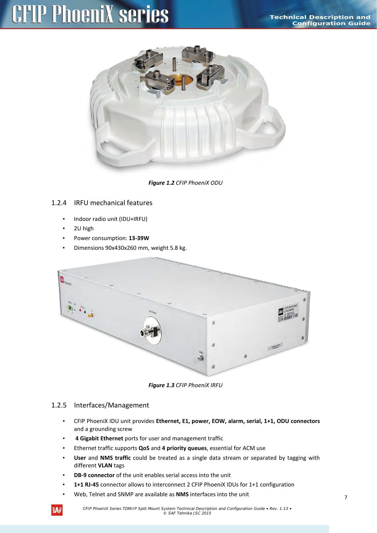   Figure 1.2 CFIP PhoeniX ODU 1.2.4 IRFU mechanical features • Indoor radio unit (IDU+IRFU) • 2U high • Power consumption: 13-39W • Dimensions 90x430x260 mm, weight 5.8 kg.  Figure 1.3 CFIP PhoeniX IRFU 1.2.5 Interfaces/Management  • CFIP PhoeniX IDU unit provides Ethernet, E1, power, EOW, alarm, serial, 1+1, ODU connectors and a grounding screw •  4 Gigabit Ethernet ports for user and management traffic • Ethernet traffic supports QoS and 4 priority queues, essential for ACM use • User and  NMS traffic could be treated as a single data stream or separated by tagging with different VLAN tags • DB-9 connector of the unit enables serial access into the unit • 1+1 RJ-45 connector allows to interconnect 2 CFIP PhoeniX IDUs for 1+1 configuration • Web, Telnet and SNMP are available as NMS interfaces into the unit  CFIP PhoeniX Series TDM/IP Split Mount System Technical Description and Configuration Guide • Rev. 1.13 • © SAF Tehnika JSC 2015  7 