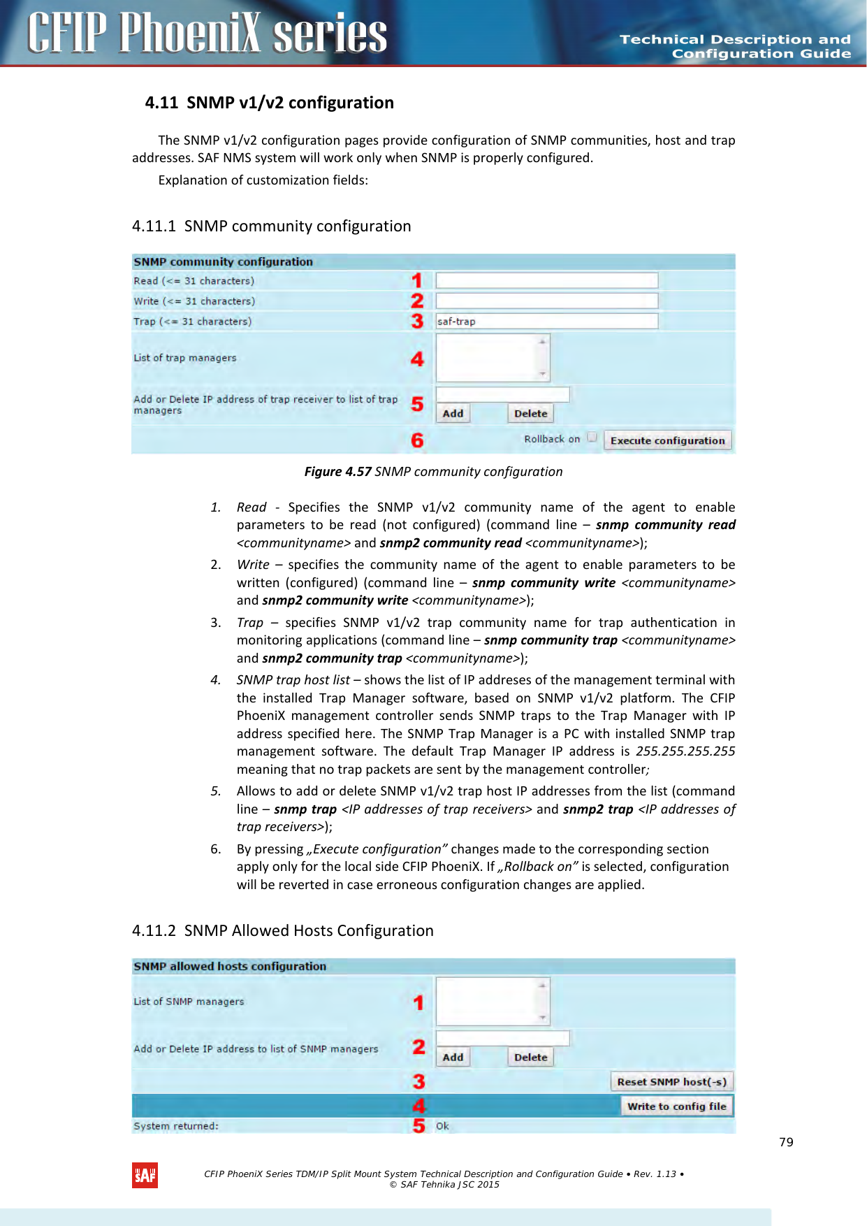    4.11 SNMP v1/v2 configuration The SNMP v1/v2 configuration pages provide configuration of SNMP communities, host and trap addresses. SAF NMS system will work only when SNMP is properly configured. Explanation of customization fields: 4.11.1 SNMP community configuration  Figure 4.57 SNMP community configuration 1. Read  -  Specifies the SNMP v1/v2  community name of the agent to enable parameters to be read (not configured) (command line –  snmp community read &lt;communityname&gt; and snmp2 community read &lt;communityname&gt;); 2. Write  –  specifies the community name of the agent to enable parameters to be written (configured) (command line –  snmp community write &lt;communityname&gt; and snmp2 community write &lt;communityname&gt;); 3. Trap  – specifies SNMP v1/v2  trap community name for trap authentication in monitoring applications (command line – snmp community trap &lt;communityname&gt; and snmp2 community trap &lt;communityname&gt;); 4. SNMP trap host list – shows the list of IP addreses of the management terminal with the installed Trap  Manager software, based on SNMP v1/v2  platform. The CFIP PhoeniX management controller sends SNMP traps to the Trap Manager with IP address specified here. The SNMP Trap Manager is a PC with installed SNMP trap management software. The default Trap Manager IP address is 255.255.255.255 meaning that no trap packets are sent by the management controller; 5. Allows to add or delete SNMP v1/v2 trap host IP addresses from the list (command line – snmp trap &lt;IP addresses of trap receivers&gt; and snmp2 trap &lt;IP addresses of trap receivers&gt;); 6. By pressing „Execute configuration” changes made to the corresponding section apply only for the local side CFIP PhoeniX. If „Rollback on” is selected, configuration will be reverted in case erroneous configuration changes are applied. 4.11.2 SNMP Allowed Hosts Configuration    CFIP PhoeniX Series TDM/IP Split Mount System Technical Description and Configuration Guide • Rev. 1.13 • © SAF Tehnika JSC 2015   79 