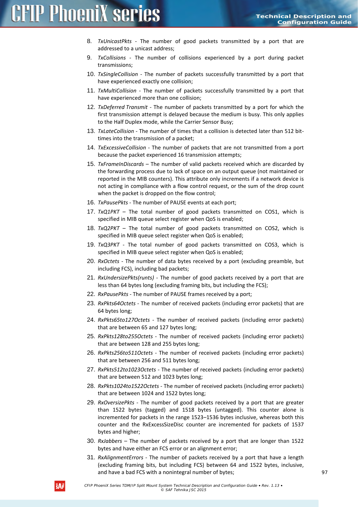    8. TxUnicastPkts  -  The number of good packets transmitted by a port that are addressed to a unicast address; 9. TxCollisions - The number of collisions experienced by a port during packet transmissions; 10. TxSingleCollision - The number of packets successfully transmitted by a port that have experienced exactly one collision; 11. TxMultiCollision - The number of packets successfully transmitted by a port that have experienced more than one collision; 12. TxDeferred Transmit  -  The number of packets transmitted by a port for which the first transmission attempt is delayed because the medium is busy. This only applies to the Half Duplex mode, while the Carrier Sensor Busy; 13. TxLateCollision - The number of times that a collision is detected later than 512 bit-times into the transmission of a packet; 14. TxExcessiveCollision -  The number of packets that are not transmitted from a port because the packet experienced 16 transmission attempts; 15. TxFrameInDiscards – The number of valid packets received which are discarded by the forwarding process due to lack of space on an output queue (not maintained or reported in the MIB counters). This attribute only increments if a network device is not acting in compliance with a flow control request, or the sum of the drop count when the packet is dropped on the flow control; 16. TxPausePkts - The number of PAUSE events at each port; 17. TxQ1PKT  –  The total number of good packets transmitted on COS1, which is specified in MIB queue select register when QoS is enabled; 18. TxQ2PKT  –  The total number of good packets transmitted on COS2, which is specified in MIB queue select register when QoS is enabled; 19. TxQ3PKT  -  The total number of good packets transmitted on COS3, which is specified in MIB queue select register when QoS is enabled; 20. RxOctets - The number of data bytes received by a port (excluding preamble, but including FCS), including bad packets; 21. RxUndersizePkts(runts) - The number of good packets received by a port that are less than 64 bytes long (excluding framing bits, but including the FCS); 22. RxPausePkts - The number of PAUSE frames received by a port; 23. RxPkts64Octets - The number of received packets (including error packets) that are 64 bytes long; 24. RxPkts65to127Octets - The number of received  packets (including error packets) that are between 65 and 127 bytes long; 25. RxPkts128to255Octets - The number of received  packets (including error packets) that are between 128 and 255 bytes long; 26. RxPkts256to511Octets - The number of received  packets (including error packets) that are between 256 and 511 bytes long; 27. RxPkts512to1023Octets - The number of received packets (including error packets) that are between 512 and 1023 bytes long; 28. RxPkts1024to1522Octets - The number of received packets (including error packets) that are between 1024 and 1522 bytes long; 29. RxOversizePkts  -  The number of good packets received by a port that are greater than 1522 bytes (tagged) and 1518 bytes (untagged). This counter alone is incremented for packets in the range 1523–1536 bytes inclusive, whereas both this counter and the RxExcessSizeDisc counter are incremented for packets of 1537 bytes and higher; 30. RxJabbers – The number of packets received by a port that are longer than 1522 bytes and have either an FCS error or an alignment error; 31. RxAlignmentErrors  -  The number of packets received by a port that have a length (excluding framing bits, but including FCS) between 64 and 1522 bytes, inclusive, and have a bad FCS with a nonintegral number of bytes;   CFIP PhoeniX Series TDM/IP Split Mount System Technical Description and Configuration Guide • Rev. 1.13 • © SAF Tehnika JSC 2015   97 