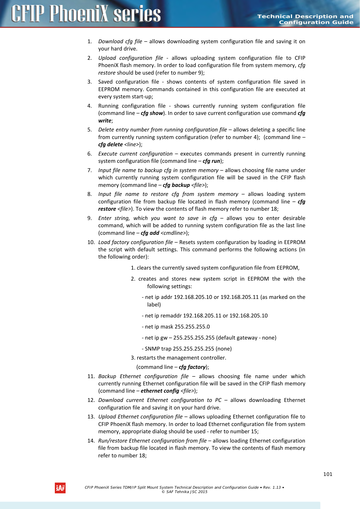    1. Download cfg file –  allows downloading system configuration file and saving it on your hard drive. 2. Upload configuration file  -  allows uploading system configuration file to CFIP PhoeniX flash memory. In order to load configuration file from system memory, cfg restore should be used (refer to number 9); 3. Saved configuration file  -  shows contents of system configuration file saved in EEPROM memory. Commands contained in this configuration file are executed at every system start-up; 4. Running configuration file -  shows currently running system configuration file (command line – cfg show). In order to save current configuration use command cfg write; 5. Delete entry number from running configuration file – allows deleting a specific line from currently running system configuration (refer to number 4);  (command line – cfg delete &lt;line&gt;); 6. Execute current configuration  –  executes commands present in currently running system configuration file (command line – cfg run); 7. Input file name to backup cfg in system memory – allows choosing file name under which currently running system configuration file will be saved in the CFIP flash memory (command line – cfg backup &lt;file&gt;); 8. Input file name to restore cfg from system memory – allows loading system configuration file from backup file located in flash memory (command line –  cfg restore &lt;file&gt;). To view the contents of flash memory refer to number 18; 9. Enter string, which you want to save in cfg  –  allows you to enter desirable command, which will be added to running system configuration file as the last line (command line – cfg add &lt;cmdline&gt;); 10. Load factory configuration file – Resets system configuration by loading in EEPROM the script with default settings. This command performs the following actions (in the following order):  1. clears the currently saved system configuration file from EEPROM,  2. creates and stores new system script in EEPROM the with the following settings:   - net ip addr 192.168.205.10 or 192.168.205.11 (as marked on the label)  - net ip remaddr 192.168.205.11 or 192.168.205.10  - net ip mask 255.255.255.0  - net ip gw – 255.255.255.255 (default gateway - none)   - SNMP trap 255.255.255.255 (none)  3. restarts the management controller.  (command line – cfg factory); 11. Backup Ethernet configuration file  –  allows choosing file name under which currently running Ethernet configuration file will be saved in the CFIP flash memory (command line – ethernet config &lt;file&gt;); 12. Download current Ethernet configuration to PC  –  allows downloading Ethernet configuration file and saving it on your hard drive. 13. Upload Ethernet configuration file – allows uploading Ethernet configuration file to CFIP PhoeniX flash memory. In order to load Ethernet configuration file from system memory, appropriate dialog should be used - refer to number 15; 14. Run/restore Ethernet configuration from file – allows loading Ethernet configuration file from backup file located in flash memory. To view the contents of flash memory refer to number 18;   CFIP PhoeniX Series TDM/IP Split Mount System Technical Description and Configuration Guide • Rev. 1.13 • © SAF Tehnika JSC 2015   101 