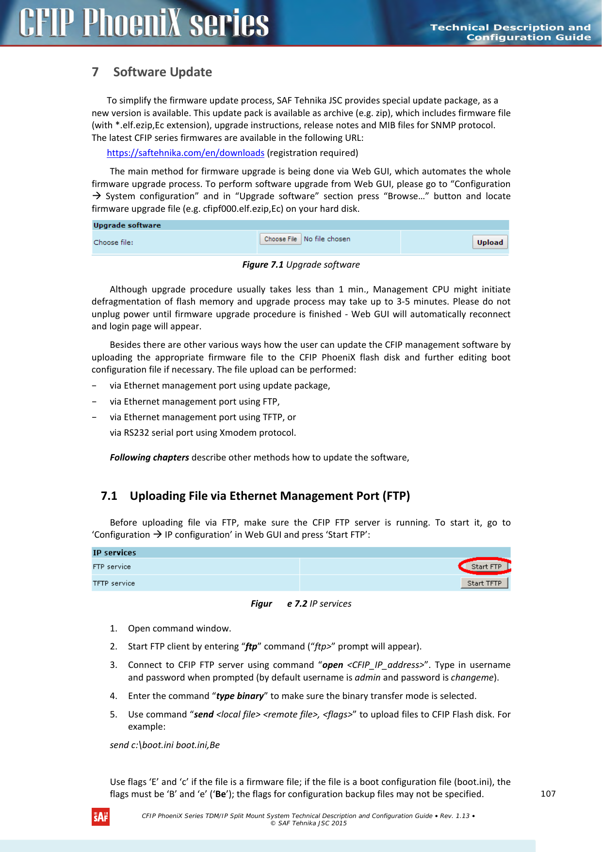    7 Software Update  To simplify the firmware update process, SAF Tehnika JSC provides special update package, as a new version is available. This update pack is available as archive (e.g. zip), which includes firmware file (with *.elf.ezip,Ec extension), upgrade instructions, release notes and MIB files for SNMP protocol. The latest CFIP series firmwares are available in the following URL: https://saftehnika.com/en/downloads (registration required) The main method for firmware upgrade is being done via Web GUI, which automates the whole firmware upgrade process. To perform software upgrade from Web GUI, please go to “Configuration  System configuration” and in “Upgrade software” section press “Browse…” button and locate firmware upgrade file (e.g. cfipf000.elf.ezip,Ec) on your hard disk.  Figure 7.1 Upgrade software Although upgrade procedure usually takes less than 1 min., Management CPU might initiate defragmentation of flash memory and upgrade process may take up to 3-5 minutes. Please do not unplug power until firmware upgrade procedure is finished - Web GUI will automatically reconnect and login page will appear. Besides there are other various ways how the user can update the CFIP management software by uploading the appropriate firmware file to the CFIP  PhoeniX flash disk and further editing boot configuration file if necessary. The file upload can be performed:  – via Ethernet management port using update package, – via Ethernet management port using FTP, – via Ethernet management port using TFTP, or  via RS232 serial port using Xmodem protocol.   Following chapters describe other methods how to update the software, 7.1 Uploading File via Ethernet Management Port (FTP)  Before uploading file via FTP, make sure the  CFIP FTP server is running. To start it, go to ‘Configuration  IP configuration’ in Web GUI and press ‘Start FTP’:  Figur e 7.2 IP services 1. Open command window.  2. Start FTP client by entering “ftp” command (“ftp&gt;” prompt will appear).  3. Connect to CFIP FTP server using command “open &lt;CFIP_IP_address&gt;”. Type in username and password when prompted (by default username is admin and password is changeme).   4. Enter the command “type binary” to make sure the binary transfer mode is selected.  5. Use command “send &lt;local file&gt; &lt;remote file&gt;, &lt;flags&gt;” to upload files to CFIP Flash disk. For example:  send c:\boot.ini boot.ini,Be    Use flags ‘E’ and ‘c’ if the file is a firmware file; if the file is a boot configuration file (boot.ini), the flags must be ‘B’ and ‘e’ (‘Be’); the flags for configuration backup files may not be specified.    CFIP PhoeniX Series TDM/IP Split Mount System Technical Description and Configuration Guide • Rev. 1.13 • © SAF Tehnika JSC 2015   107 