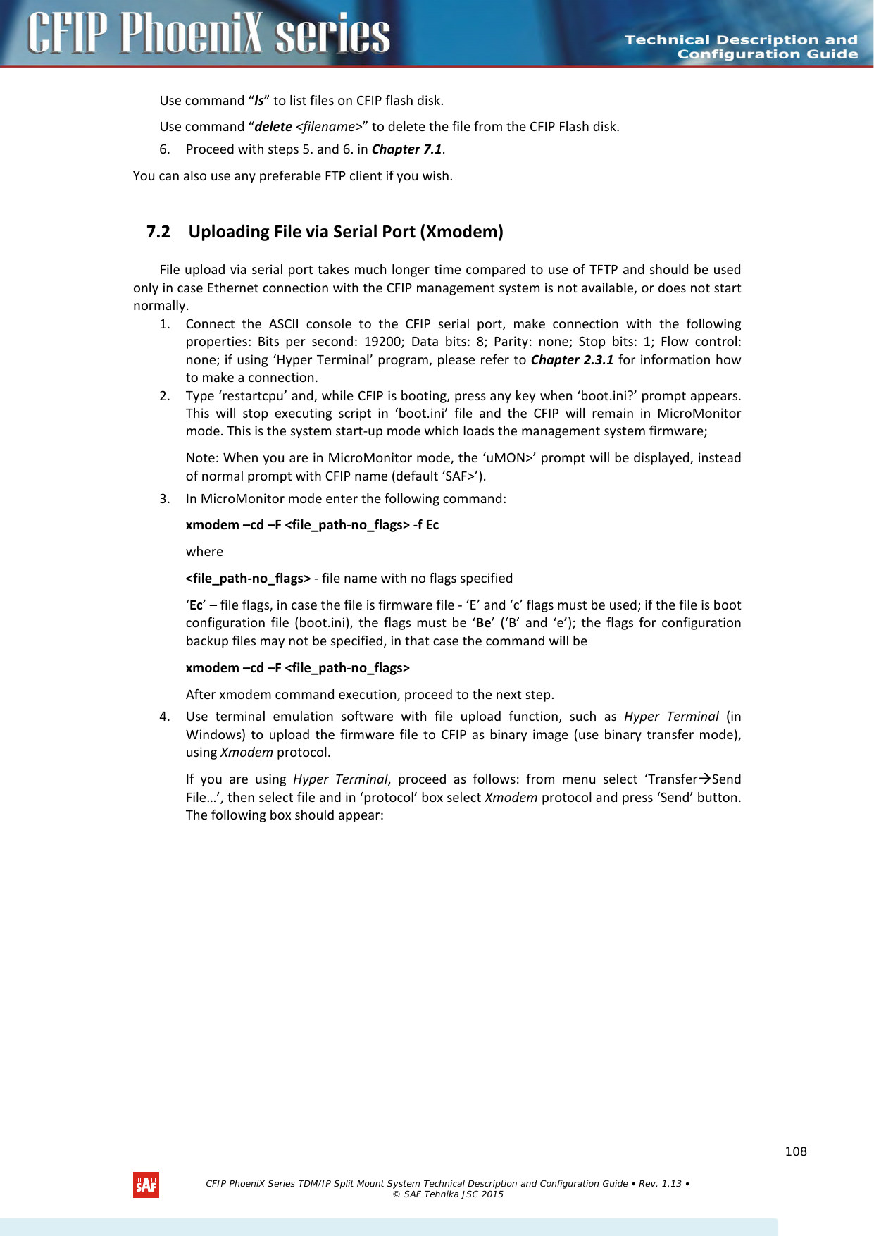   Use command “ls” to list files on CFIP flash disk.  Use command “delete &lt;filename&gt;” to delete the file from the CFIP Flash disk.  6. Proceed with steps 5. and 6. in Chapter 7.1. You can also use any preferable FTP client if you wish. 7.2 Uploading File via Serial Port (Xmodem)  File upload via serial port takes much longer time compared to use of TFTP and should be used only in case Ethernet connection with the CFIP management system is not available, or does not start normally.  1. Connect the ASCII console to the CFIP serial port, make connection with the following properties: Bits per second: 19200; Data bits: 8; Parity: none; Stop bits: 1; Flow control: none; if using ‘Hyper Terminal’ program, please refer to Chapter 2.3.1 for information how to make a connection.  2. Type ‘restartcpu’ and, while CFIP is booting, press any key when ‘boot.ini?’ prompt appears. This  will stop executing script in ‘boot.ini’ file and the CFIP will remain in MicroMonitor mode. This is the system start-up mode which loads the management system firmware;  Note: When you are in MicroMonitor mode, the ‘uMON&gt;’ prompt will be displayed, instead of normal prompt with CFIP name (default ‘SAF&gt;’).  3. In MicroMonitor mode enter the following command:  xmodem –cd –F &lt;file_path-no_flags&gt; -f Ec  where &lt;file_path-no_flags&gt; - file name with no flags specified  ‘Ec’ – file flags, in case the file is firmware file - ‘E’ and ‘c’ flags must be used; if the file is boot configuration file (boot.ini), the flags must be ‘Be’ (‘B’ and ‘e’); the flags for configuration backup files may not be specified, in that case the command will be  xmodem –cd –F &lt;file_path-no_flags&gt; After xmodem command execution, proceed to the next step. 4. Use terminal emulation software with file upload function, such as Hyper Terminal (in Windows) to upload the firmware file to CFIP as binary image (use binary transfer mode), using Xmodem protocol.  If  you are using Hyper Terminal, proceed as follows: from menu select ‘TransferSend File…’, then select file and in ‘protocol’ box select Xmodem protocol and press ‘Send’ button. The following box should appear:   CFIP PhoeniX Series TDM/IP Split Mount System Technical Description and Configuration Guide • Rev. 1.13 • © SAF Tehnika JSC 2015   108 