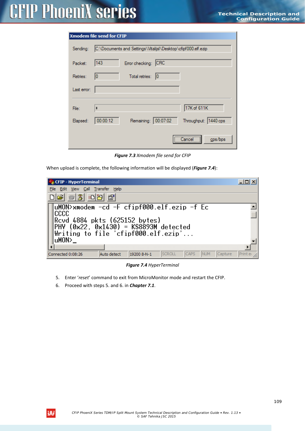     Figure 7.3 Xmodem file send for CFIP When upload is complete, the following information will be displayed (Figure 7.4):    Figure 7.4 HyperTerminal 5. Enter ‘reset’ command to exit from MicroMonitor mode and restart the CFIP.  6. Proceed with steps 5. and 6. in Chapter 7.1.   CFIP PhoeniX Series TDM/IP Split Mount System Technical Description and Configuration Guide • Rev. 1.13 • © SAF Tehnika JSC 2015   109 