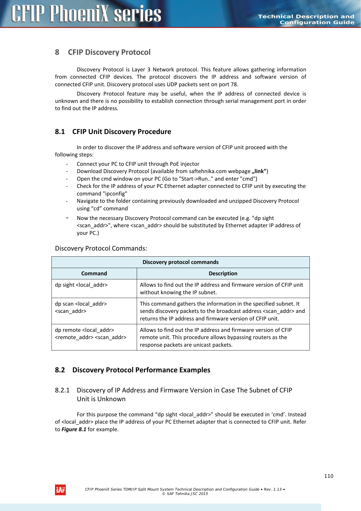     8 CFIP Discovery Protocol Discovery Protocol is Layer 3 Network protocol. This feature allows gathering information from connected CFIP devices. The protocol discovers the IP address and software version of connected CFIP unit. Discovery protocol uses UDP packets sent on port 78.  Discovery Protocol feature may be useful, when the IP address of connected device is unknown and there is no possibility to establish connection through serial management port in order to find out the IP address.  8.1 CFIP Unit Discovery Procedure In order to discover the IP address and software version of CFIP unit proceed with the following steps: - Connect your PC to CFIP unit through PoE injector  - Download Discovery Protocol (available from saftehnika.com webpage „link”) - Open the cmd window on your PC (Go to &quot;Start-&gt;Run..&quot; and enter &quot;cmd&quot;) - Check for the IP address of your PC Ethernet adapter connected to CFIP unit by executing the command &quot;ipconfig&quot; - Navigate to the folder containing previously downloaded and unzipped Discovery Protocol using “cd” command - Now the necessary Discovery Protocol command can be executed (e.g. &quot;dp sight &lt;scan_addr&gt;&quot;, where &lt;scan_addr&gt; should be substituted by Ethernet adapter IP address of your PC.) Discovery Protocol Commands: Discovery protocol commands Command Description dp sight &lt;local_addr&gt; Allows to find out the IP address and firmware version of CFIP unit without knowing the IP subnet. dp scan &lt;local_addr&gt; &lt;scan_addr&gt; This command gathers the information in the specified subnet. It sends discovery packets to the broadcast address &lt;scan_addr&gt; and returns the IP address and firmware version of CFIP unit.  dp remote &lt;local_addr&gt; &lt;remote_addr&gt; &lt;scan_addr&gt; Allows to find out the IP address and firmware version of CFIP remote unit. This procedure allows bypassing routers as the response packets are unicast packets. 8.2 Discovery Protocol Performance Examples 8.2.1 Discovery of IP Address and Firmware Version in Case The Subnet of CFIP Unit is Unknown For this purpose the command “dp sight &lt;local_addr&gt;” should be executed in ‘cmd’. Instead of &lt;local_addr&gt; place the IP address of your PC Ethernet adapter that is connected to CFIP unit. Refer to Figure 8.1 for example.   CFIP PhoeniX Series TDM/IP Split Mount System Technical Description and Configuration Guide • Rev. 1.13 • © SAF Tehnika JSC 2015   110 