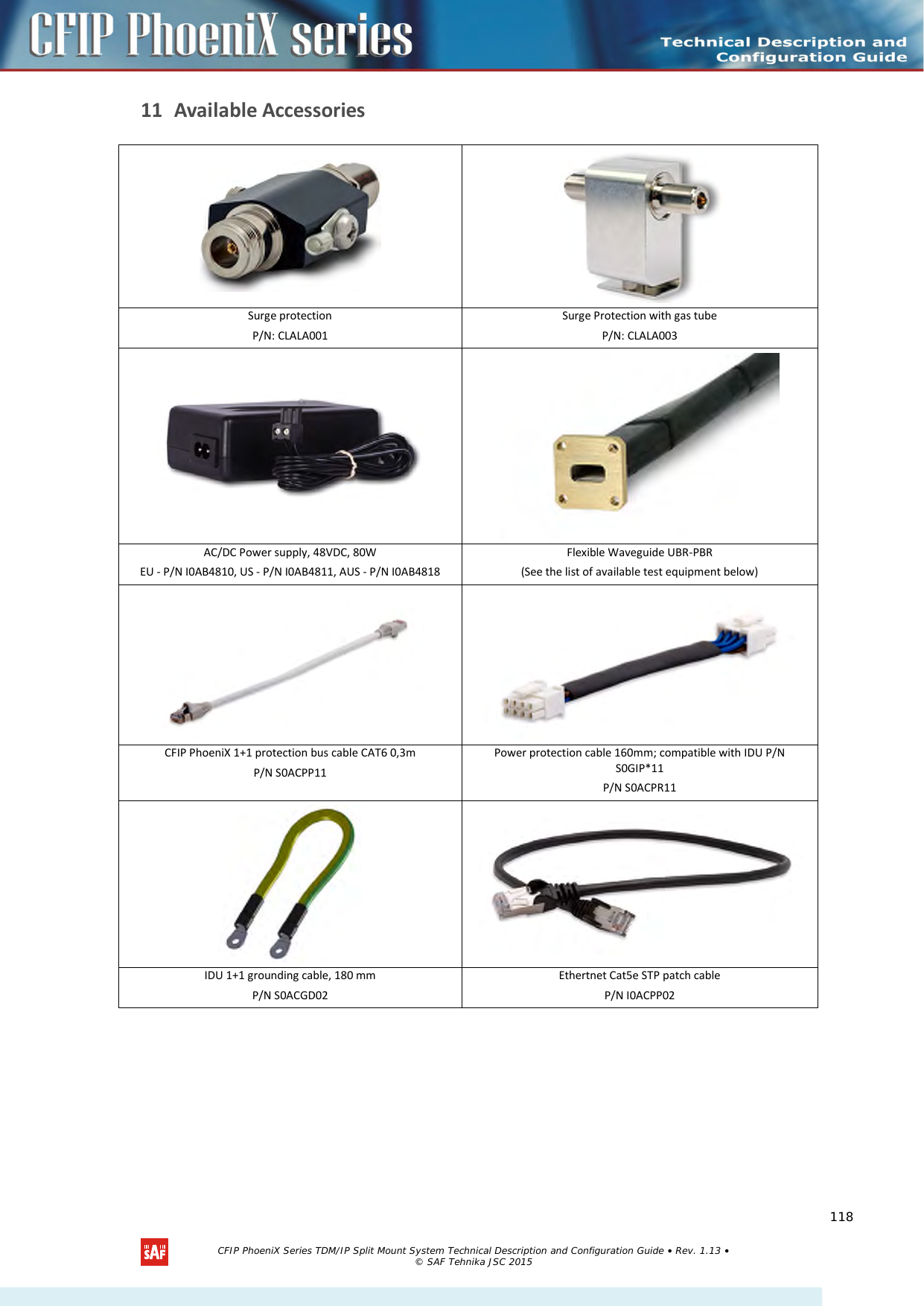    11 Available Accessories   Surge protection P/N: CLALA001 Surge Protection with gas tube  P/N: CLALA003   AC/DC Power supply, 48VDC, 80W  EU - P/N I0AB4810, US - P/N I0AB4811, AUS - P/N I0AB4818 Flexible Waveguide UBR-PBR (See the list of available test equipment below)   CFIP PhoeniX 1+1 protection bus cable CAT6 0,3m P/N S0ACPP11 Power protection cable 160mm; compatible with IDU P/N S0GIP*11 P/N S0ACPR11   IDU 1+1 grounding cable, 180 mm P/N S0ACGD02 Ethertnet Cat5e STP patch cable  P/N I0ACPP02   CFIP PhoeniX Series TDM/IP Split Mount System Technical Description and Configuration Guide • Rev. 1.13 • © SAF Tehnika JSC 2015   118 