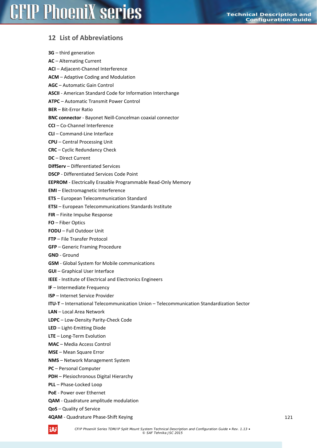    12 List of Abbreviations  3G – third generation AC – Alternating Current ACI – Adjacent-Channel Interference ACM – Adaptive Coding and Modulation AGC – Automatic Gain Control ASCII - American Standard Code for Information Interchange ATPC – Automatic Transmit Power Control BER – Bit-Error Ratio BNC connector - Bayonet Neill-Concelman coaxial connector CCI – Co-Channel Interference CLI – Command-Line Interface CPU – Central Processing Unit CRC – Cyclic Redundancy Check DC – Direct Current DiffServ – Differentiated Services DSCP - Differentiated Services Code Point EEPROM - Electrically Erasable Programmable Read-Only Memory EMI – Electromagnetic Interference ETS – European Telecommunication Standard ETSI – European Telecommunications Standards Institute FIR – Finite Impulse Response FO – Fiber Optics FODU – Full Outdoor Unit FTP – File Transfer Protocol GFP – Generic Framing Procedure GND - Ground GSM - Global System for Mobile communications GUI – Graphical User Interface IEEE - Institute of Electrical and Electronics Engineers IF – Intermediate Frequency ISP – Internet Service Provider ITU-T – International Telecommunication Union – Telecommunication Standardization Sector LAN – Local Area Network LDPC – Low-Density Parity-Check Code LED – Light-Emitting Diode LTE – Long-Term Evolution MAC – Media Access Control MSE – Mean Square Error NMS – Network Management System PC – Personal Computer PDH – Plesiochronous Digital Hierarchy PLL – Phase-Locked Loop PoE - Power over Ethernet QAM - Quadrature amplitude modulation QoS – Quality of Service 4QAM - Quadrature Phase-Shift Keying   CFIP PhoeniX Series TDM/IP Split Mount System Technical Description and Configuration Guide • Rev. 1.13 • © SAF Tehnika JSC 2015   121 