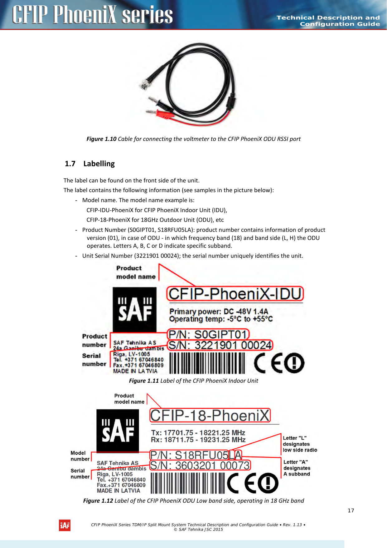      Figure 1.10 Cable for connecting the voltmeter to the CFIP PhoeniX ODU RSSI port 1.7 Labelling The label can be found on the front side of the unit. The label contains the following information (see samples in the picture below): - Model name. The model name example is: CFIP-IDU-PhoeniX for CFIP PhoeniX Indoor Unit (IDU), CFIP-18-PhoeniX for 18GHz Outdoor Unit (ODU), etc - Product Number (S0GIPT01, S18RFU05LA): product number contains information of product version (01), in case of ODU - in which frequency band (18) and band side (L, H) the ODU operates. Letters A, B, C or D indicate specific subband. - Unit Serial Number (3221901 00024); the serial number uniquely identifies the unit.  Figure 1.11 Label of the CFIP PhoeniX Indoor Unit  Figure 1.12 Label of the CFIP PhoeniX ODU Low band side, operating in 18 GHz band   CFIP PhoeniX Series TDM/IP Split Mount System Technical Description and Configuration Guide • Rev. 1.13 • © SAF Tehnika JSC 2015   17 