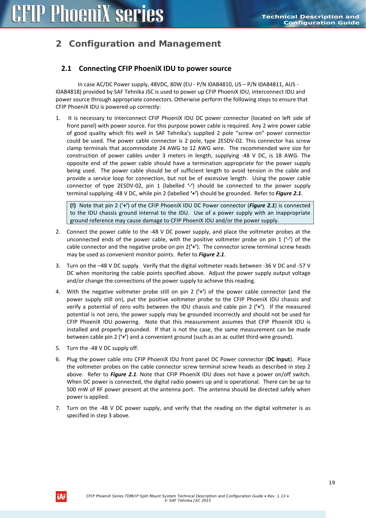    2 Configuration and Management 2.1 Connecting CFIP PhoeniX IDU to power source   In case AC/DC Power supply, 48VDC, 80W (EU - P/N I0AB4810, US – P/N I0AB4811, AUS - I0AB4818) provided by SAF Tehnika JSC is used to power up CFIP PhoeniX IDU, interconnect IDU and power source through appropriate connectors. Otherwise perform the following steps to ensure that CFIP PhoeniX IDU is powered up correctly: 1.  It is necessary to interconnect CFIP PhoeniX IDU DC power connector (located on left side of front panel) with power source. For this purpose power cable is required. Any 2 wire power cable of good quality which fits well in SAF Tehnika’s supplied 2 pole “screw on” power connector could be used. The power cable connector is 2 pole, type 2ESDV-02.  This connector has screw clamp terminals that accommodate 24 AWG to 12 AWG wire.  The recommended wire size for construction of power cables under 3 meters in length, supplying -48 V DC, is 18 AWG. The opposite end of the power cable should have a termination appropriate for the power supply being used.  The power cable should be of sufficient length to avoid tension in the cable and provide a service loop for connection, but not be of excessive length.  Using the power cable connector of type 2ESDV-02, pin 1 (labelled ‘-‘) should be connected to the power supply terminal supplying -48 V DC, while pin 2 (labelled ‘+’) should be grounded.  Refer to Figure 2.1. 2. Connect the power cable to the -48 V DC power supply, and place the voltmeter probes at the unconnected ends of the power cable, with the positive voltmeter probe on pin 1 (’-’) of the cable connector and the negative probe on pin 2(’+’).  The connector screw terminal screw heads may be used as convenient monitor points.  Refer to Figure 2.1. 3. Turn on the –48 V DC supply.  Verify that the digital voltmeter reads between -36 V DC and -57 V DC when monitoring the cable points specified above.  Adjust the power supply output voltage and/or change the connections of the power supply to achieve this reading. 4. With the negative voltmeter probe still on pin 2 (’+’) of the power cable connector (and the power supply still on), put the positive voltmeter probe to the CFIP PhoeniX IDU chassis and verify a potential of zero volts between the IDU chassis and cable pin 2 (’+’).  If the measured potential is not zero, the power supply may be grounded incorrectly and should not be used for CFIP PhoeniX IDU powering.  Note that this measurement assumes that CFIP PhoeniX IDU is installed and properly grounded.  If that is not the case, the same measurement can be made between cable pin 2 (’+’) and a convenient ground (such as an ac outlet third-wire ground).  5. Turn the -48 V DC supply off. 6. Plug the power cable into CFIP PhoeniX IDU front panel DC Power connector (DC Input).  Place the voltmeter probes on the cable connector screw terminal screw heads as described in step 2 above.  Refer to Figure 2.1. Note that CFIP PhoeniX IDU does not have a power on/off switch.  When DC power is connected, the digital radio powers up and is operational.  There can be up to 500 mW of RF power present at the antenna port.  The antenna should be directed safely when power is applied. 7. Turn on the -48 V DC power supply, and verify that the reading on the digital voltmeter is as specified in step 3 above.  (!)  Note that pin 2 (‘+’) of the CFIP PhoeniX IDU DC Power connector (Figure 2.1) is connected to the IDU chassis ground internal to the IDU.  Use of a power supply with an inappropriate ground reference may cause damage to CFIP PhoeniX IDU and/or the power supply.    CFIP PhoeniX Series TDM/IP Split Mount System Technical Description and Configuration Guide • Rev. 1.13 • © SAF Tehnika JSC 2015   19 