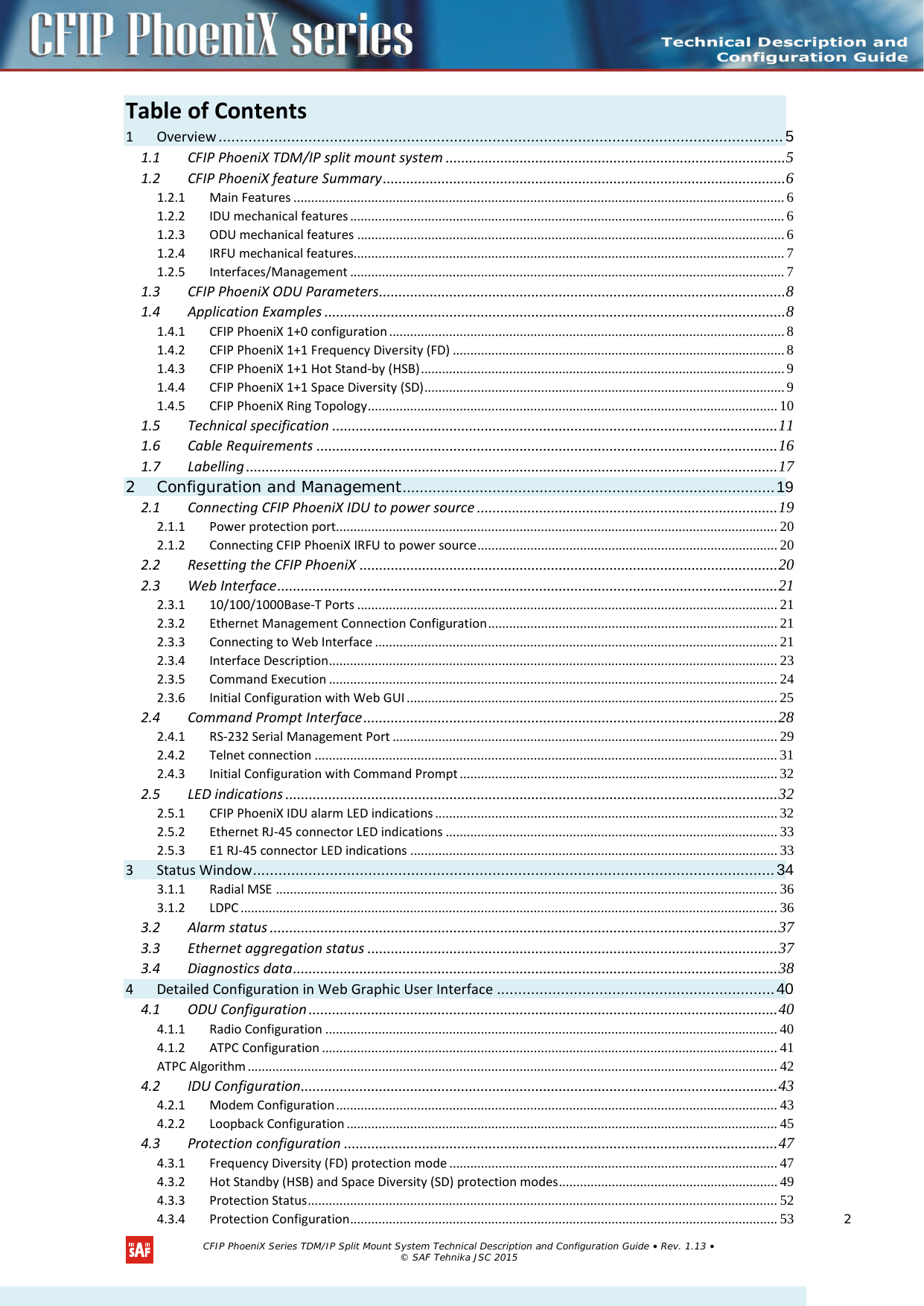  Table of Contents        1 Overview .................................................................................................................................... 5 1.1 CFIP PhoeniX TDM/IP split mount system ....................................................................................... 5 1.2 CFIP PhoeniX feature Summary ....................................................................................................... 6 1.2.1 Main Features ........................................................................................................................................... 6 1.2.2 IDU mechanical features ........................................................................................................................... 6 1.2.3 ODU mechanical features ......................................................................................................................... 6 1.2.4 IRFU mechanical features.......................................................................................................................... 7 1.2.5 Interfaces/Management ........................................................................................................................... 7 1.3 CFIP PhoeniX ODU Parameters ........................................................................................................ 8 1.4 Application Examples ...................................................................................................................... 8 1.4.1 CFIP PhoeniX 1+0 configuration ................................................................................................................ 8 1.4.2 CFIP PhoeniX 1+1 Frequency Diversity (FD) .............................................................................................. 8 1.4.3 CFIP PhoeniX 1+1 Hot Stand-by (HSB) ....................................................................................................... 9 1.4.4 CFIP PhoeniX 1+1 Space Diversity (SD) ...................................................................................................... 9 1.4.5 CFIP PhoeniX Ring Topology .................................................................................................................... 10 1.5 Technical specification .................................................................................................................. 11 1.6 Cable Requirements ...................................................................................................................... 16 1.7 Labelling ........................................................................................................................................ 17 2 Configuration and Management ....................................................................................... 19 2.1 Connecting CFIP PhoeniX IDU to power source ............................................................................. 19 2.1.1 Power protection port............................................................................................................................. 20 2.1.2 Connecting CFIP PhoeniX IRFU to power source ..................................................................................... 20 2.2 Resetting the CFIP PhoeniX ........................................................................................................... 20 2.3 Web Interface ................................................................................................................................ 21 2.3.1 10/100/1000Base-T Ports ....................................................................................................................... 21 2.3.2 Ethernet Management Connection Configuration .................................................................................. 21 2.3.3 Connecting to Web Interface .................................................................................................................. 21 2.3.4 Interface Description ............................................................................................................................... 23 2.3.5 Command Execution ............................................................................................................................... 24 2.3.6 Initial Configuration with Web GUI ......................................................................................................... 25 2.4 Command Prompt Interface .......................................................................................................... 28 2.4.1 RS-232 Serial Management Port ............................................................................................................. 29 2.4.2 Telnet connection ................................................................................................................................... 31 2.4.3 Initial Configuration with Command Prompt .......................................................................................... 32 2.5 LED indications .............................................................................................................................. 32 2.5.1 CFIP PhoeniX IDU alarm LED indications ................................................................................................. 32 2.5.2 Ethernet RJ-45 connector LED indications .............................................................................................. 33 2.5.3 E1 RJ-45 connector LED indications ........................................................................................................ 33 3 Status Window .......................................................................................................................... 34 3.1.1 Radial MSE .............................................................................................................................................. 36 3.1.2 LDPC ........................................................................................................................................................ 36 3.2 Alarm status .................................................................................................................................. 37 3.3 Ethernet aggregation status ......................................................................................................... 37 3.4 Diagnostics data ............................................................................................................................ 38 4 Detailed Configuration in Web Graphic User Interface ................................................................. 40 4.1 ODU Configuration ........................................................................................................................ 40 4.1.1 Radio Configuration ................................................................................................................................ 40 4.1.2 ATPC Configuration ................................................................................................................................. 41 ATPC Algorithm ...................................................................................................................................................... 42 4.2 IDU Configuration .......................................................................................................................... 43 4.2.1 Modem Configuration ............................................................................................................................. 43 4.2.2 Loopback Configuration .......................................................................................................................... 45 4.3 Protection configuration ............................................................................................................... 47 4.3.1 Frequency Diversity (FD) protection mode ............................................................................................. 47 4.3.2 Hot Standby (HSB) and Space Diversity (SD) protection modes .............................................................. 49 4.3.3 Protection Status ..................................................................................................................................... 52 4.3.4 Protection Configuration ......................................................................................................................... 53  CFIP PhoeniX Series TDM/IP Split Mount System Technical Description and Configuration Guide • Rev. 1.13 • © SAF Tehnika JSC 2015  2 