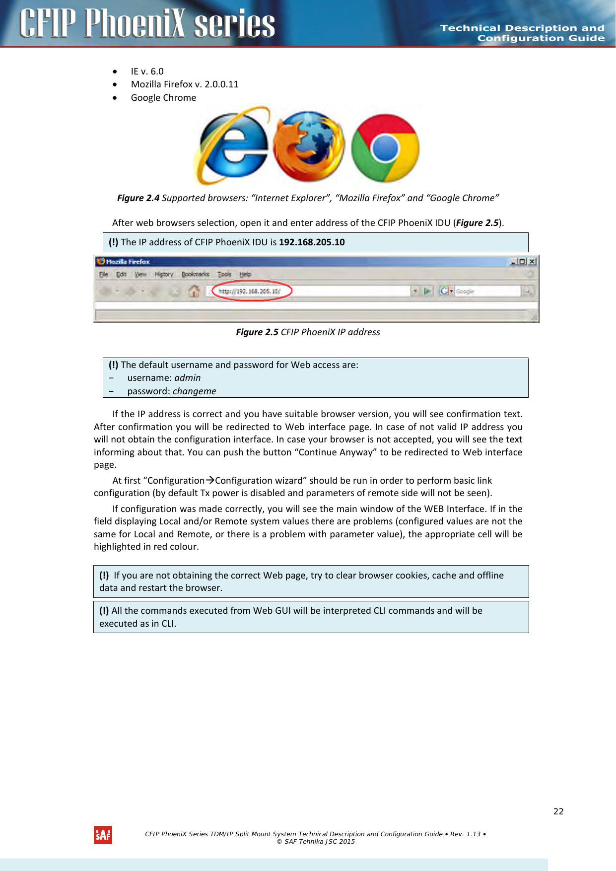    • IE v. 6.0 • Mozilla Firefox v. 2.0.0.11 • Google Chrome  Figure 2.4 Supported browsers: “Internet Explorer”, “Mozilla Firefox” and “Google Chrome” After web browsers selection, open it and enter address of the CFIP PhoeniX IDU (Figure 2.5). (!) The IP address of CFIP PhoeniX IDU is 192.168.205.10  Figure 2.5 CFIP PhoeniX IP address  (!) The default username and password for Web access are: – username: admin – password: changeme  If the IP address is correct and you have suitable browser version, you will see confirmation text. After confirmation you will be redirected to Web interface page. In case of not valid IP address you will not obtain the configuration interface. In case your browser is not accepted, you will see the text informing about that. You can push the button “Continue Anyway” to be redirected to Web interface page. At first “ConfigurationConfiguration wizard” should be run in order to perform basic link configuration (by default Tx power is disabled and parameters of remote side will not be seen). If configuration was made correctly, you will see the main window of the WEB Interface. If in the field displaying Local and/or Remote system values there are problems (configured values are not the same for Local and Remote, or there is a problem with parameter value), the appropriate cell will be highlighted in red colour.   (!)  If you are not obtaining the correct Web page, try to clear browser cookies, cache and offline data and restart the browser. (!) All the commands executed from Web GUI will be interpreted CLI commands and will be executed as in CLI.   CFIP PhoeniX Series TDM/IP Split Mount System Technical Description and Configuration Guide • Rev. 1.13 • © SAF Tehnika JSC 2015   22 