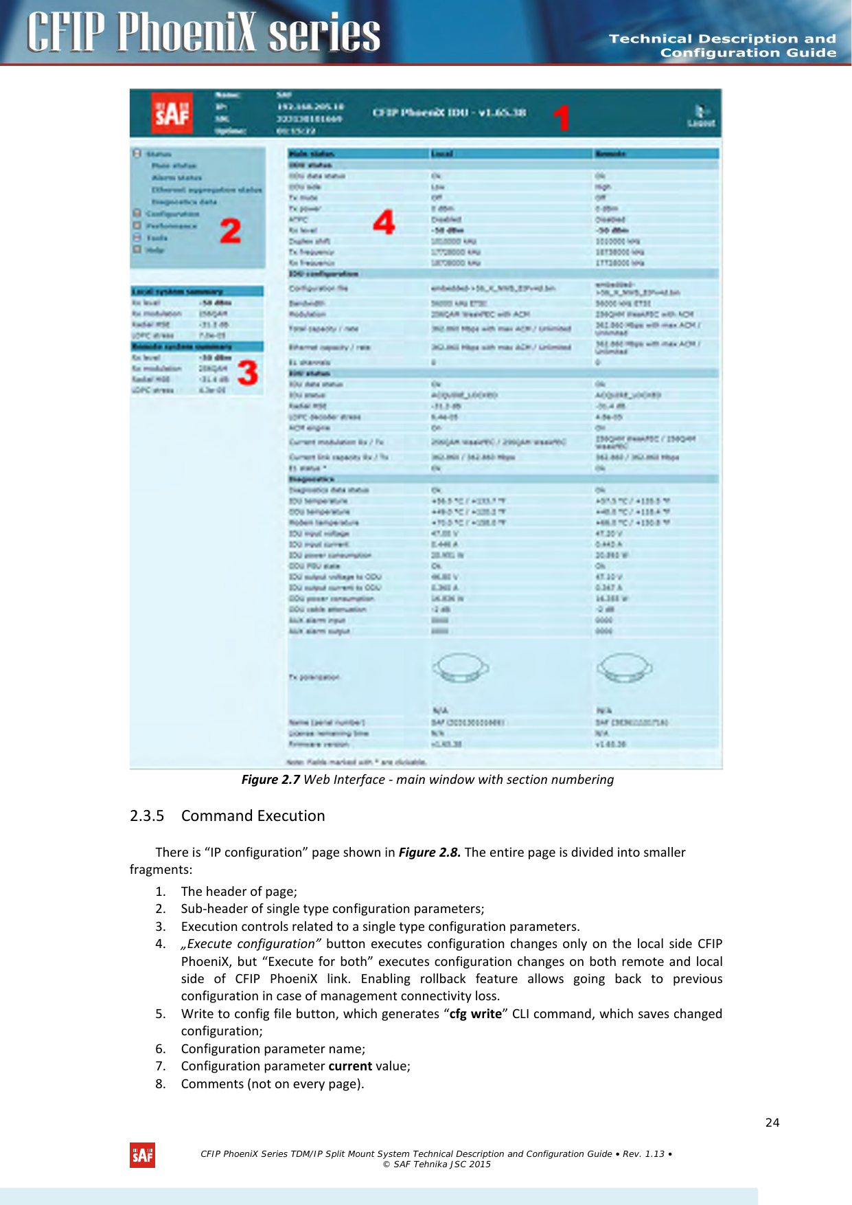     Figure 2.7 Web Interface - main window with section numbering 2.3.5 Command Execution There is “IP configuration” page shown in Figure 2.8. The entire page is divided into smaller fragments: 1. The header of page; 2. Sub-header of single type configuration parameters; 3. Execution controls related to a single type configuration parameters. 4. „Execute configuration” button executes configuration changes only on the local side CFIP PhoeniX, but “Execute for both” executes configuration changes on both remote and local side  of  CFIP  PhoeniX link. Enabling rollback feature allows going back to previous configuration in case of management connectivity loss. 5. Write to config file button, which generates “cfg write” CLI command, which saves changed configuration; 6. Configuration parameter name; 7. Configuration parameter current value; 8. Comments (not on every page).   CFIP PhoeniX Series TDM/IP Split Mount System Technical Description and Configuration Guide • Rev. 1.13 • © SAF Tehnika JSC 2015   24 