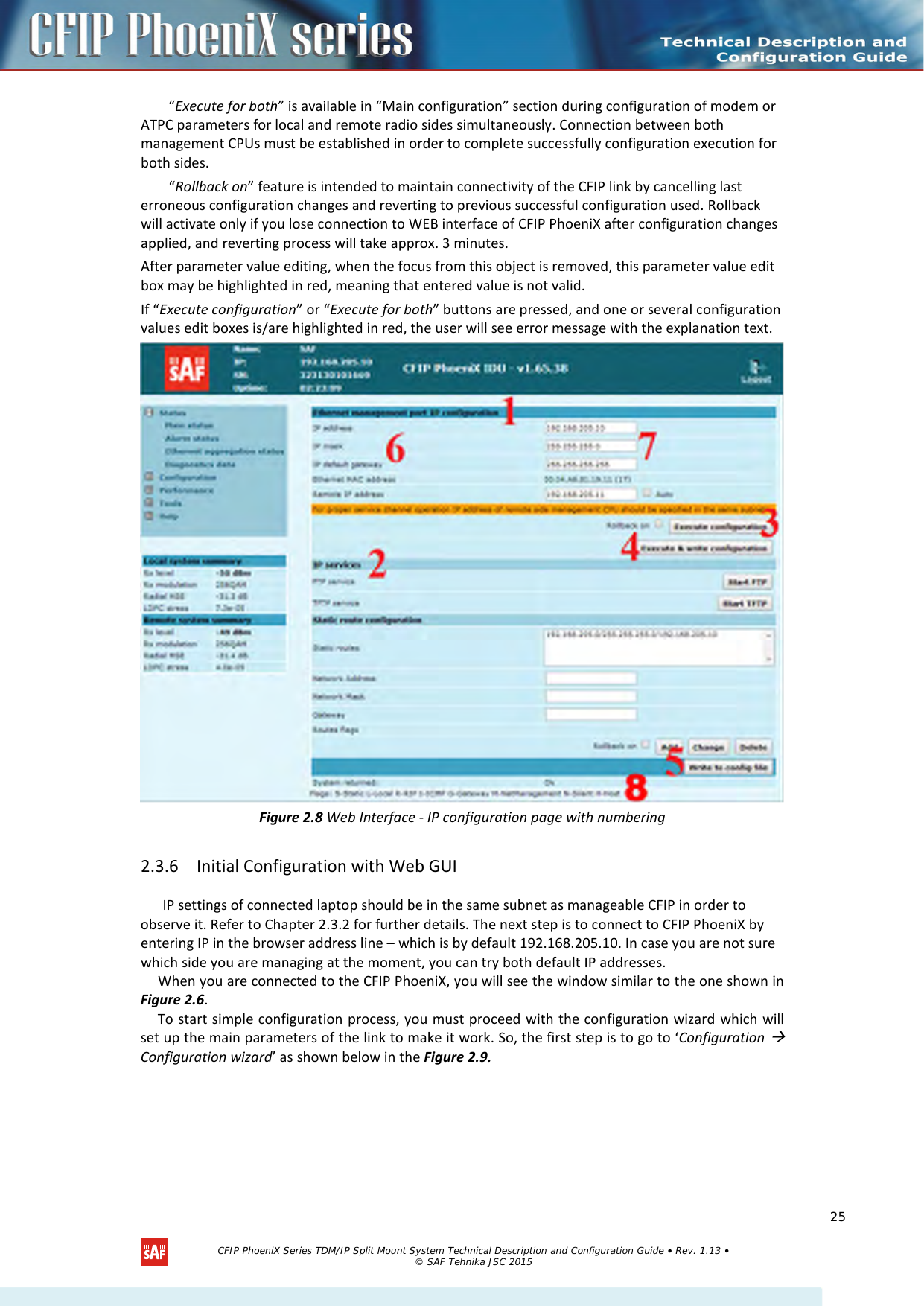    “Execute for both” is available in “Main configuration” section during configuration of modem or ATPC parameters for local and remote radio sides simultaneously. Connection between both management CPUs must be established in order to complete successfully configuration execution for both sides. “Rollback on” feature is intended to maintain connectivity of the CFIP link by cancelling last erroneous configuration changes and reverting to previous successful configuration used. Rollback will activate only if you lose connection to WEB interface of CFIP PhoeniX after configuration changes applied, and reverting process will take approx. 3 minutes.  After parameter value editing, when the focus from this object is removed, this parameter value edit box may be highlighted in red, meaning that entered value is not valid. If “Execute configuration” or “Execute for both” buttons are pressed, and one or several configuration values edit boxes is/are highlighted in red, the user will see error message with the explanation text.  Figure 2.8 Web Interface - IP configuration page with numbering 2.3.6 Initial Configuration with Web GUI IP settings of connected laptop should be in the same subnet as manageable CFIP in order to observe it. Refer to Chapter 2.3.2 for further details. The next step is to connect to CFIP PhoeniX by entering IP in the browser address line – which is by default 192.168.205.10. In case you are not sure which side you are managing at the moment, you can try both default IP addresses. When you are connected to the CFIP PhoeniX, you will see the window similar to the one shown in Figure 2.6. To start simple configuration process, you must proceed with the configuration wizard which will set up the main parameters of the link to make it work. So, the first step is to go to ‘Configuration  Configuration wizard’ as shown below in the Figure 2.9.   CFIP PhoeniX Series TDM/IP Split Mount System Technical Description and Configuration Guide • Rev. 1.13 • © SAF Tehnika JSC 2015   25 