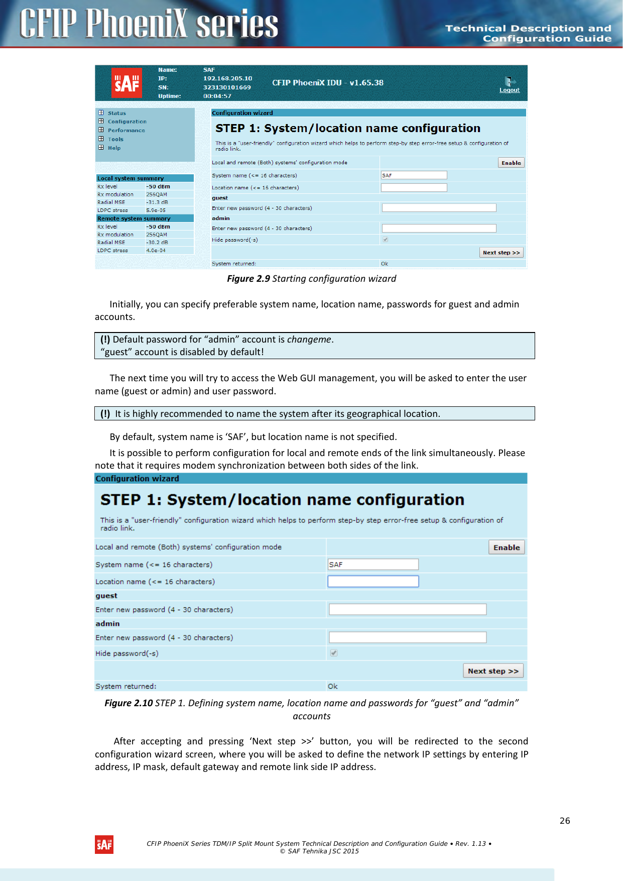     Figure 2.9 Starting configuration wizard Initially, you can specify preferable system name, location name, passwords for guest and admin accounts.  The next time you will try to access the Web GUI management, you will be asked to enter the user name (guest or admin) and user password.  By default, system name is ‘SAF’, but location name is not specified. It is possible to perform configuration for local and remote ends of the link simultaneously. Please note that it requires modem synchronization between both sides of the link.  Figure 2.10 STEP 1. Defining system name, location name and passwords for “guest” and “admin” accounts After accepting and pressing ‘Next step &gt;&gt;’ button, you will be redirected to the second configuration wizard screen, where you will be asked to define the network IP settings by entering IP address, IP mask, default gateway and remote link side IP address. (!) Default password for “admin” account is changeme. “guest” account is disabled by default! (!)  It is highly recommended to name the system after its geographical location.   CFIP PhoeniX Series TDM/IP Split Mount System Technical Description and Configuration Guide • Rev. 1.13 • © SAF Tehnika JSC 2015   26 