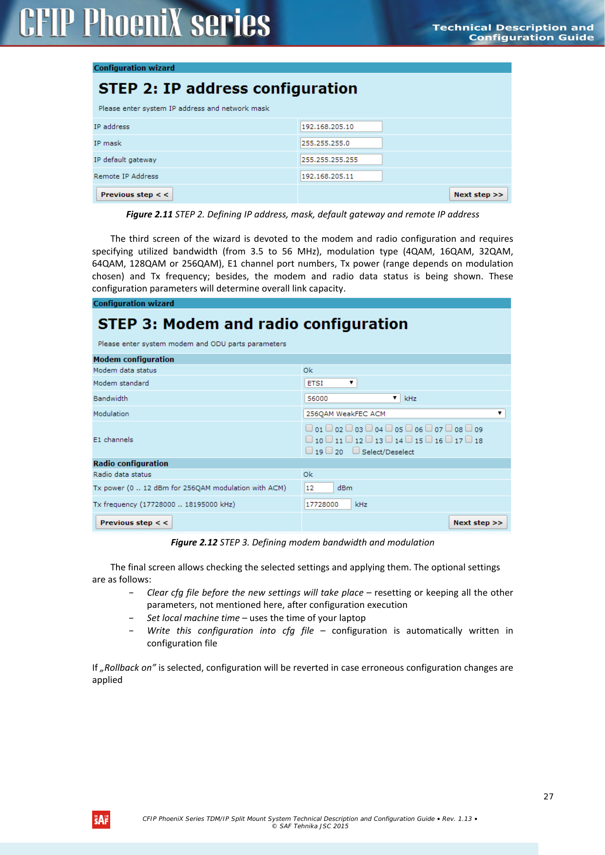     Figure 2.11 STEP 2. Defining IP address, mask, default gateway and remote IP address The third screen of the wizard is devoted to the modem and radio configuration and requires specifying utilized bandwidth (from  3.5  to 56  MHz), modulation type (4QAM,  16QAM,  32QAM, 64QAM, 128QAM or 256QAM), E1 channel port numbers, Tx power (range depends on modulation chosen) and Tx frequency;  besides, the modem and radio data status is being shown. These configuration parameters will determine overall link capacity.  Figure 2.12 STEP 3. Defining modem bandwidth and modulation The final screen allows checking the selected settings and applying them. The optional settings are as follows: – Clear cfg file before the new settings will take place – resetting or keeping all the other parameters, not mentioned here, after configuration execution – Set local machine time – uses the time of your laptop – Write  this  configuration into cfg file  –  configuration is automatically written in configuration file If „Rollback on” is selected, configuration will be reverted in case erroneous configuration changes are applied   CFIP PhoeniX Series TDM/IP Split Mount System Technical Description and Configuration Guide • Rev. 1.13 • © SAF Tehnika JSC 2015   27 