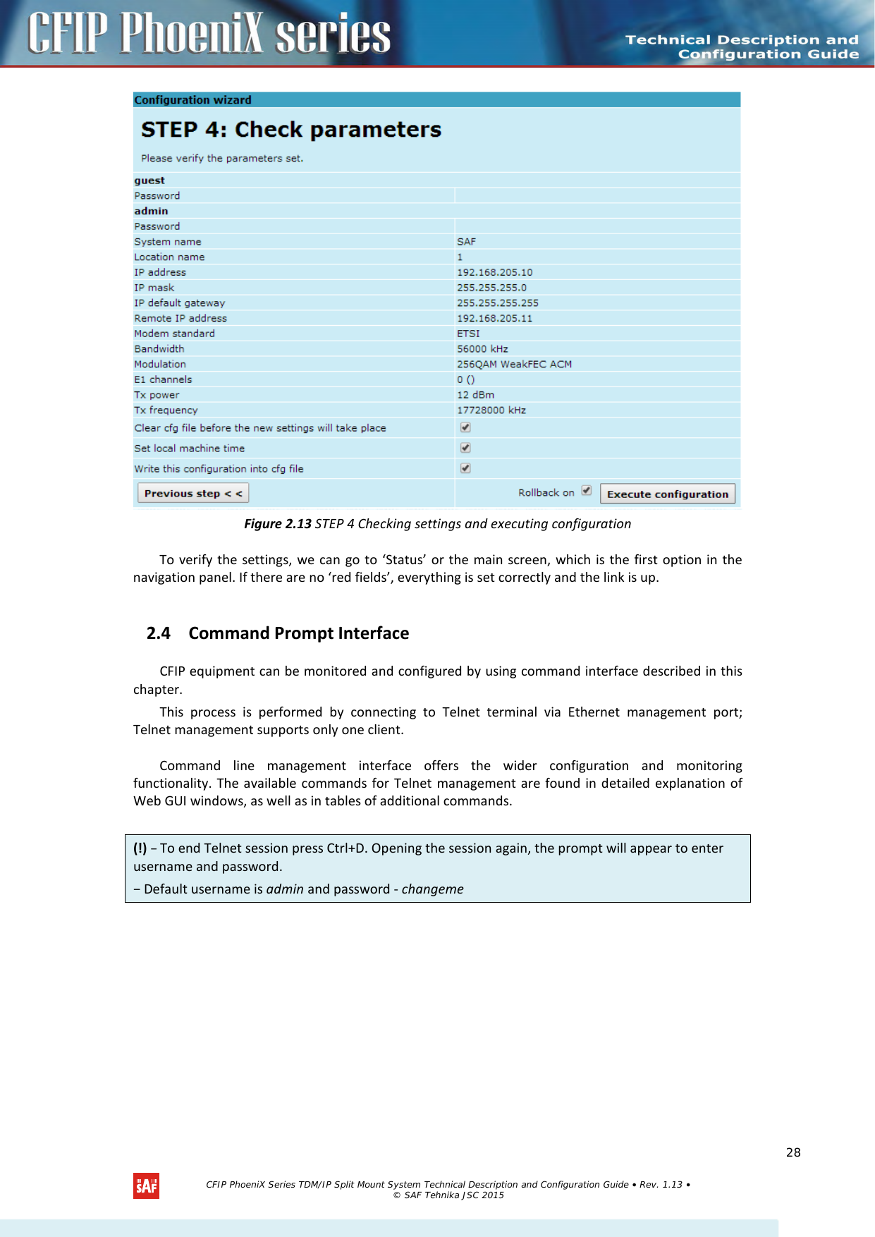     Figure 2.13 STEP 4 Checking settings and executing configuration To verify the settings, we can go to ‘Status’ or the main screen, which is the first option in the navigation panel. If there are no ‘red fields’, everything is set correctly and the link is up. 2.4 Command Prompt Interface  CFIP equipment can be monitored and configured by using command interface described in this chapter. This process is performed by connecting to Telnet terminal via Ethernet  management port; Telnet management supports only one client.  Command line management interface offers the wider configuration and monitoring functionality. The available commands for Telnet management are found in detailed explanation of Web GUI windows, as well as in tables of additional commands.  (!) − To end Telnet session press Ctrl+D. Opening the session again, the prompt will appear to enter username and password.  − Default username is admin and password - changeme   CFIP PhoeniX Series TDM/IP Split Mount System Technical Description and Configuration Guide • Rev. 1.13 • © SAF Tehnika JSC 2015   28 