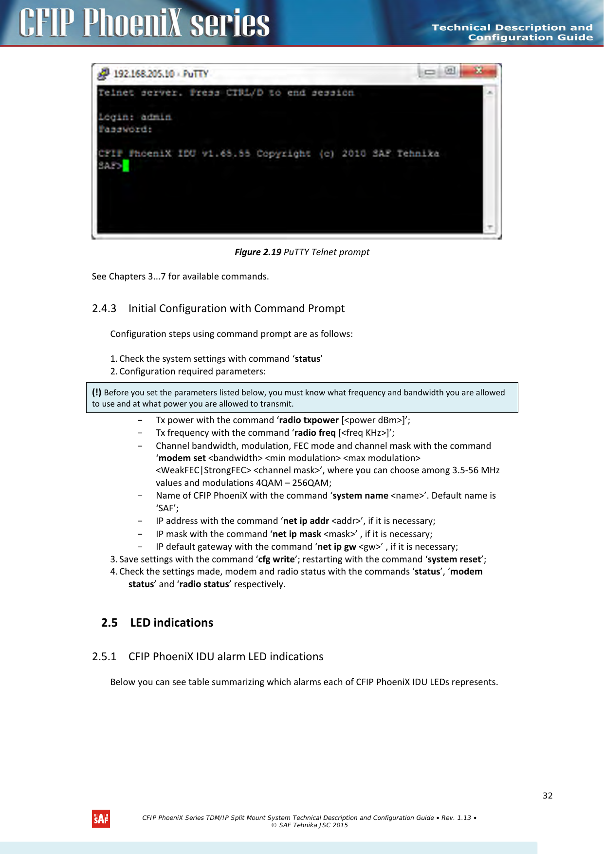     Figure 2.19 PuTTY Telnet prompt See Chapters 3...7 for available commands. 2.4.3 Initial Configuration with Command Prompt Configuration steps using command prompt are as follows:  1. Check the system settings with command ‘status’ 2. Configuration required parameters: – Tx power with the command ‘radio txpower [&lt;power dBm&gt;]’; – Tx frequency with the command ‘radio freq [&lt;freq KHz&gt;]’; – Channel bandwidth, modulation, FEC mode and channel mask with the command ‘modem set &lt;bandwidth&gt; &lt;min modulation&gt; &lt;max modulation&gt; &lt;WeakFEC|StrongFEC&gt; &lt;channel mask&gt;’, where you can choose among 3.5-56 MHz values and modulations 4QAM – 256QAM; – Name of CFIP PhoeniX with the command ‘system name &lt;name&gt;’. Default name is ‘SAF’; – IP address with the command ‘net ip addr &lt;addr&gt;’, if it is necessary; – IP mask with the command ‘net ip mask &lt;mask&gt;’ , if it is necessary; – IP default gateway with the command ‘net ip gw &lt;gw&gt;’ , if it is necessary; 3. Save settings with the command ‘cfg write’; restarting with the command ‘system reset’; 4. Check the settings made, modem and radio status with the commands ‘status’, ‘modem status’ and ‘radio status’ respectively. 2.5 LED indications  2.5.1 CFIP PhoeniX IDU alarm LED indications Below you can see table summarizing which alarms each of CFIP PhoeniX IDU LEDs represents.   (!) Before you set the parameters listed below, you must know what frequency and bandwidth you are allowed to use and at what power you are allowed to transmit.   CFIP PhoeniX Series TDM/IP Split Mount System Technical Description and Configuration Guide • Rev. 1.13 • © SAF Tehnika JSC 2015   32 