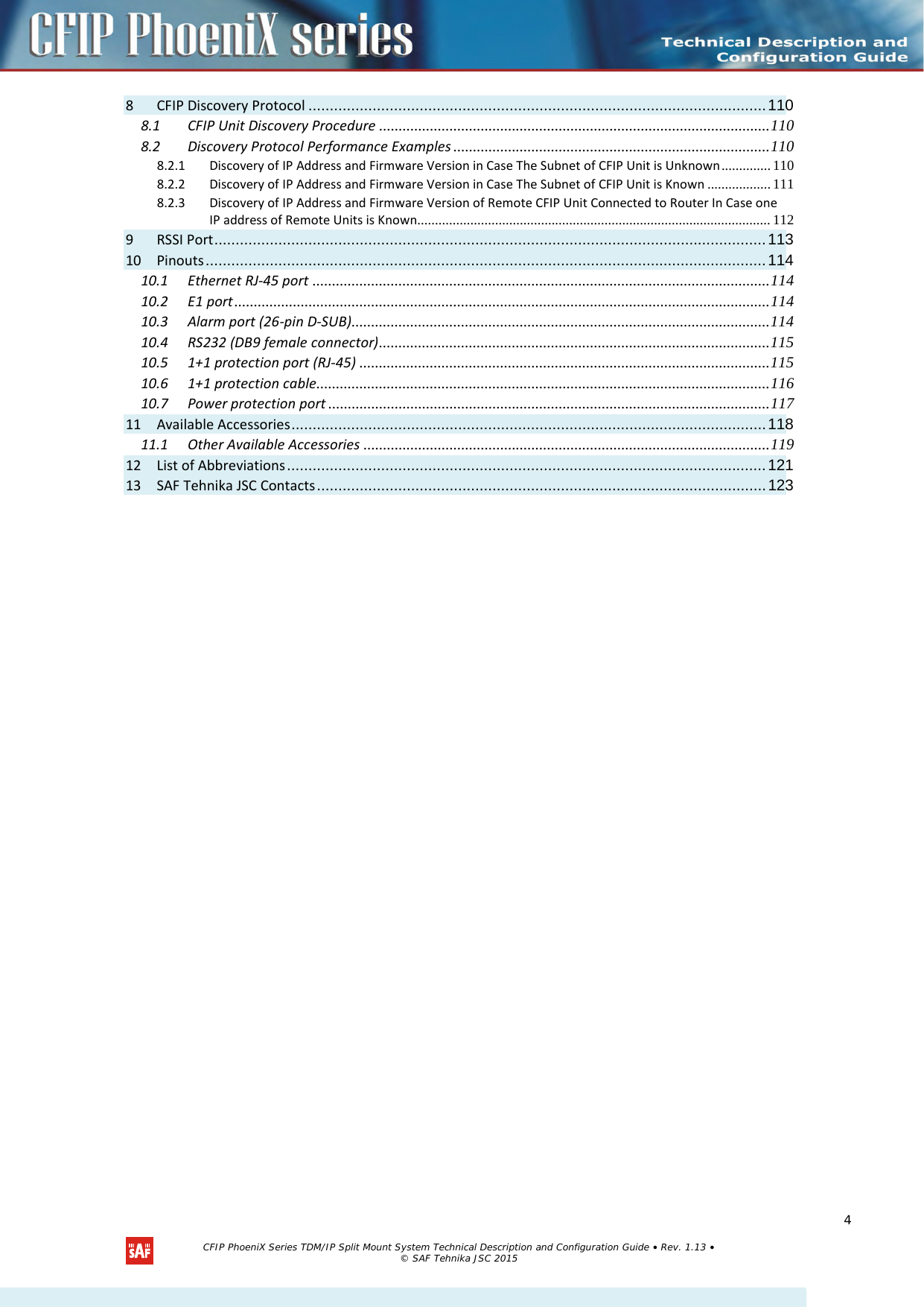  8 CFIP Discovery Protocol ........................................................................................................... 110 8.1 CFIP Unit Discovery Procedure .................................................................................................... 110 8.2 Discovery Protocol Performance Examples ................................................................................. 110 8.2.1 Discovery of IP Address and Firmware Version in Case The Subnet of CFIP Unit is Unknown .............. 110 8.2.2 Discovery of IP Address and Firmware Version in Case The Subnet of CFIP Unit is Known .................. 111 8.2.3 Discovery of IP Address and Firmware Version of Remote CFIP Unit Connected to Router In Case one IP address of Remote Units is Known .................................................................................................... 112 9 RSSI Port ................................................................................................................................. 113 10 Pinouts ................................................................................................................................... 114 10.1 Ethernet RJ-45 port ..................................................................................................................... 114 10.2 E1 port ......................................................................................................................................... 114 10.3 Alarm port (26-pin D-SUB)........................................................................................................... 114 10.4 RS232 (DB9 female connector) .................................................................................................... 115 10.5 1+1 protection port (RJ-45) ......................................................................................................... 115 10.6 1+1 protection cable .................................................................................................................... 116 10.7 Power protection port ................................................................................................................. 117 11 Available Accessories ............................................................................................................... 118 11.1 Other Available Accessories ........................................................................................................ 119 12 List of Abbreviations ................................................................................................................ 121 13 SAF Tehnika JSC Contacts ......................................................................................................... 123  CFIP PhoeniX Series TDM/IP Split Mount System Technical Description and Configuration Guide • Rev. 1.13 • © SAF Tehnika JSC 2015  4 