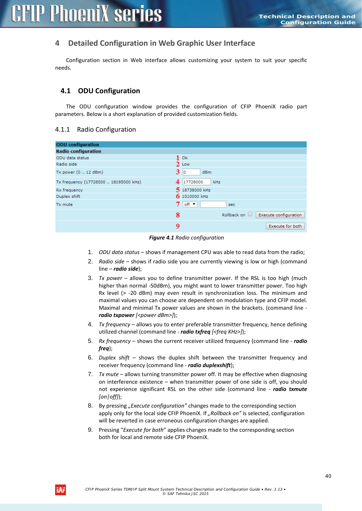    4 Detailed Configuration in Web Graphic User Interface Configuration section in Web interface allows customizing your system to suit your specific needs. 4.1 ODU Configuration The  ODU  configuration window provides the configuration of CFIP PhoeniX radio part parameters. Below is a short explanation of provided customization fields. 4.1.1 Radio Configuration  Figure 4.1 Radio configuration 1. ODU data status – shows if management CPU was able to read data from the radio; 2. Radio side – shows if radio side you are currently viewing is low or high (command line – radio side); 3. Tx power – allows you to define transmitter power. If the RSL is too high (much higher than normal -50dBm), you might want to lower transmitter power. Too high Rx level (&gt;  -20 dBm) may even result in synchronization loss. The minimum and maximal values you can choose are dependent on modulation type and CFIP model. Maximal and minimal Tx power values are shown in the brackets. (command line - radio txpower [&lt;power dBm&gt;]); 4. Tx frequency – allows you to enter preferable transmitter frequency, hence defining utilized channel (command line - radio txfreq [&lt;freq KHz&gt;]); 5. Rx frequency – shows the current receiver utilized frequency (command line - radio freq); 6. Duplex shift –  shows the duplex shift between the transmitter frequency and receiver frequency (command line - radio duplexshift); 7. Tx mute – allows turning transmitter power off. It may be effective when diagnosing on interference existence –  when transmitter power of one side is off, you should not experience significant RSL on the other side (command line -  radio txmute [on|off]); 8. By pressing „Execute configuration” changes made to the corresponding section apply only for the local side CFIP PhoeniX. If „Rollback on” is selected, configuration will be reverted in case erroneous configuration changes are applied. 9. Pressing “Execute for both” applies changes made to the corresponding section both for local and remote side CFIP PhoeniX.   CFIP PhoeniX Series TDM/IP Split Mount System Technical Description and Configuration Guide • Rev. 1.13 • © SAF Tehnika JSC 2015   40 