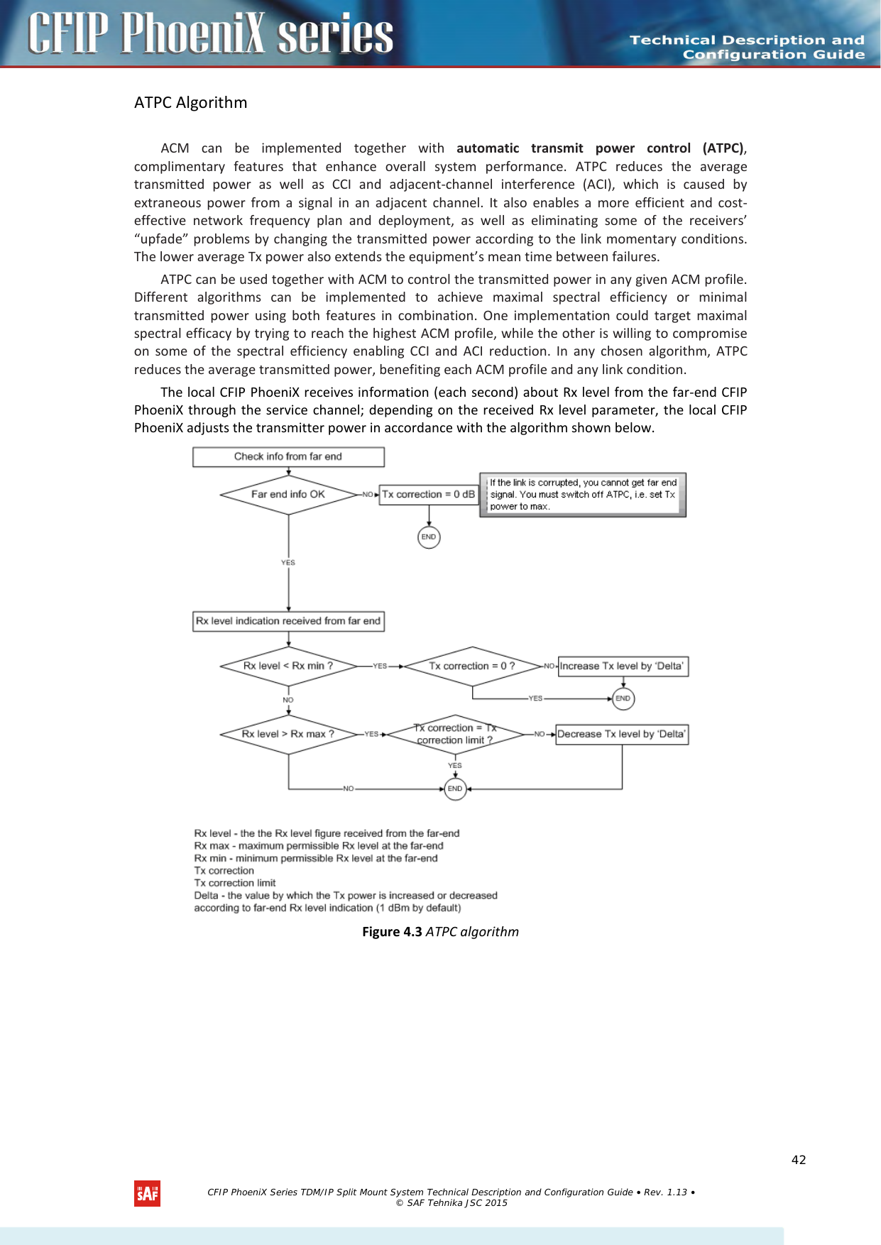    ATPC Algorithm  ACM can be implemented together with automatic transmit power control (ATPC), complimentary features that enhance overall system performance. ATPC reduces the average transmitted power as well as CCI and adjacent-channel interference (ACI), which is caused by extraneous power from a signal in an adjacent channel. It also enables a more efficient and cost-effective network frequency plan and deployment, as well as eliminating some of the receivers’ “upfade” problems by changing the transmitted power according to the link momentary conditions. The lower average Tx power also extends the equipment’s mean time between failures. ATPC can be used together with ACM to control the transmitted power in any given ACM profile. Different algorithms can be implemented to achieve maximal spectral efficiency or minimal transmitted power using both features in combination. One implementation could target maximal spectral efficacy by trying to reach the highest ACM profile, while the other is willing to compromise on some of the spectral efficiency enabling CCI and ACI reduction. In any chosen algorithm, ATPC reduces the average transmitted power, benefiting each ACM profile and any link condition. The local CFIP PhoeniX receives information (each second) about Rx level from the far-end CFIP PhoeniX through the service channel; depending on the received Rx level parameter, the local CFIP PhoeniX adjusts the transmitter power in accordance with the algorithm shown below.  Figure 4.3 ATPC algorithm   CFIP PhoeniX Series TDM/IP Split Mount System Technical Description and Configuration Guide • Rev. 1.13 • © SAF Tehnika JSC 2015   42 