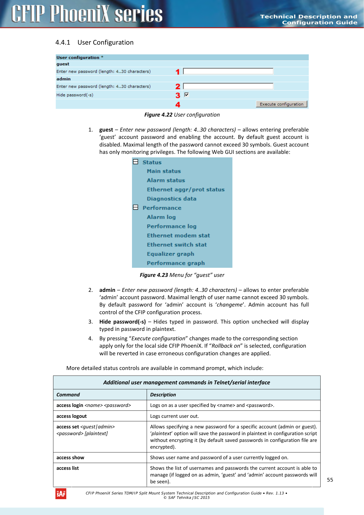    4.4.1 User Configuration  Figure 4.22 User configuration 1. guest – Enter new password (length: 4..30 characters) – allows entering preferable ‘guest’ account password and enabling the account. By default guest account is disabled. Maximal length of the password cannot exceed 30 symbols. Guest account has only monitoring privileges. The following Web GUI sections are available:  Figure 4.23 Menu for “guest” user 2. admin – Enter new password (length: 4..30 characters) – allows to enter preferable ‘admin’ account password. Maximal length of user name cannot exceed 30 symbols. By default password for ‘admin’ account is ‘changeme’. Admin account has full control of the CFIP configuration process.  3. Hide password(-s) – Hides typed in password. This option unchecked will display typed in password in plaintext. 4. By pressing “Execute configuration” changes made to the corresponding section apply only for the local side CFIP PhoeniX. If “Rollback on” is selected, configuration will be reverted in case erroneous configuration changes are applied. More detailed status controls are available in command prompt, which include: Additional user management commands in Telnet/serial interface Command  Description  access login &lt;name&gt; &lt;password&gt; Logs on as a user specified by &lt;name&gt; and &lt;password&gt;. access logout Logs current user out. access set &lt;guest|admin&gt;  &lt;password&gt; [plaintext] Allows specifying a new password for a specific account (admin or guest). ‘plaintext’ option will save the password in plaintext in configuration script without encrypting it (by default saved passwords in configuration file are encrypted). access show Shows user name and password of a user currently logged on. access list Shows the list of usernames and passwords the current account is able to manage (if logged on as admin, ‘guest’ and ‘admin’ account passwords will be seen).   CFIP PhoeniX Series TDM/IP Split Mount System Technical Description and Configuration Guide • Rev. 1.13 • © SAF Tehnika JSC 2015   55 