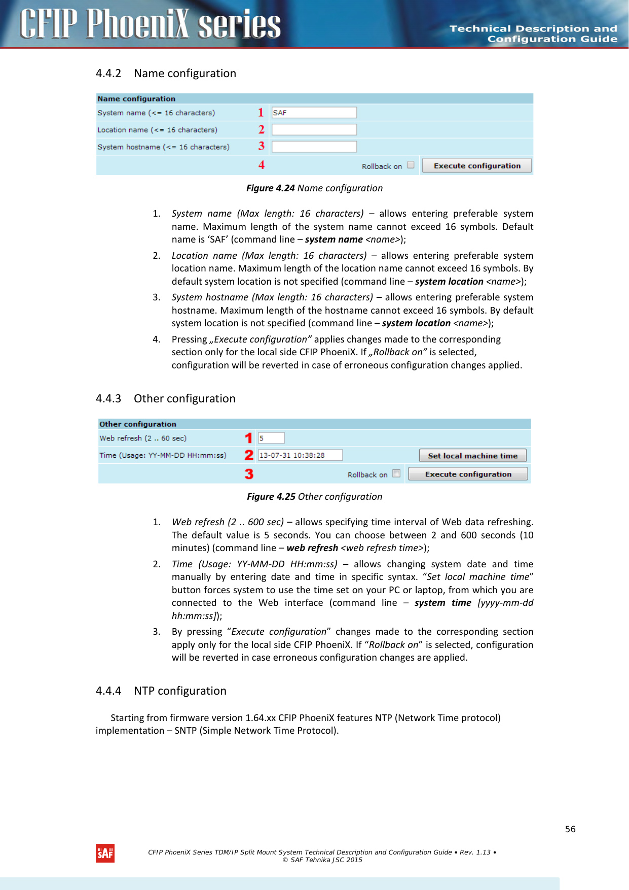    4.4.2 Name configuration  Figure 4.24 Name configuration 1. System name (Max length: 16 characters) –  allows entering preferable system name. Maximum length of the system name cannot exceed 16 symbols. Default name is ‘SAF’ (command line – system name &lt;name&gt;); 2. Location name (Max length: 16 characters) –  allows entering preferable system location name. Maximum length of the location name cannot exceed 16 symbols. By default system location is not specified (command line – system location &lt;name&gt;); 3. System hostname (Max length: 16 characters) – allows entering preferable system hostname. Maximum length of the hostname cannot exceed 16 symbols. By default system location is not specified (command line – system location &lt;name&gt;); 4. Pressing „Execute configuration” applies changes made to the corresponding section only for the local side CFIP PhoeniX. If „Rollback on” is selected, configuration will be reverted in case of erroneous configuration changes applied. 4.4.3 Other configuration  Figure 4.25 Other configuration 1. Web refresh (2 .. 600 sec) – allows specifying time interval of Web data refreshing. The default value is 5 seconds. You can choose between 2 and 600 seconds (10 minutes) (command line – web refresh &lt;web refresh time&gt;); 2. Time (Usage: YY-MM-DD HH:mm:ss) –  allows changing system date and time manually by entering date and time in specific syntax. “Set local machine time” button forces system to use the time set on your PC or laptop, from which you are connected to the Web interface (command line –  system time [yyyy-mm-dd hh:mm:ss]); 3. By pressing “Execute configuration” changes made to the corresponding section apply only for the local side CFIP PhoeniX. If “Rollback on” is selected, configuration will be reverted in case erroneous configuration changes are applied. 4.4.4 NTP configuration Starting from firmware version 1.64.xx CFIP PhoeniX features NTP (Network Time protocol) implementation – SNTP (Simple Network Time Protocol).   CFIP PhoeniX Series TDM/IP Split Mount System Technical Description and Configuration Guide • Rev. 1.13 • © SAF Tehnika JSC 2015   56 