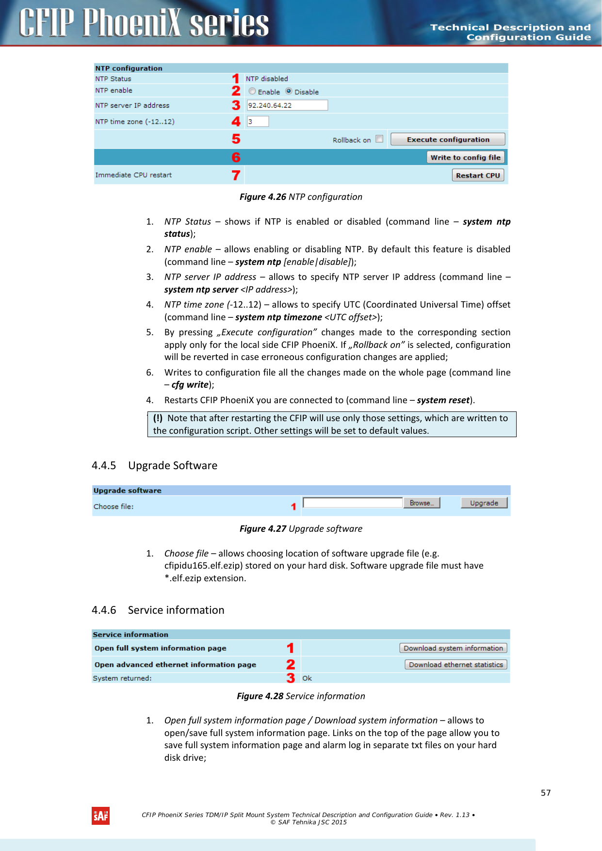     Figure 4.26 NTP configuration 1. NTP Status – shows if NTP is enabled or disabled (command line –  system ntp status); 2. NTP enable – allows enabling or disabling NTP. By default this feature is disabled (command line – system ntp [enable|disable]); 3. NTP server IP address – allows to specify NTP server IP address (command line – system ntp server &lt;IP address&gt;); 4. NTP time zone (-12..12) – allows to specify UTC (Coordinated Universal Time) offset (command line – system ntp timezone &lt;UTC offset&gt;); 5. By pressing „Execute configuration” changes made to the corresponding section apply only for the local side CFIP PhoeniX. If „Rollback on” is selected, configuration will be reverted in case erroneous configuration changes are applied; 6. Writes to configuration file all the changes made on the whole page (command line – cfg write); 4. Restarts CFIP PhoeniX you are connected to (command line – system reset).  7.   4.4.5 Upgrade Software  Figure 4.27 Upgrade software 1. Choose file – allows choosing location of software upgrade file (e.g. cfipidu165.elf.ezip) stored on your hard disk. Software upgrade file must have *.elf.ezip extension. 4.4.6 Service information  Figure 4.28 Service information 1. Open full system information page / Download system information – allows to open/save full system information page. Links on the top of the page allow you to save full system information page and alarm log in separate txt files on your hard disk drive; (!)  Note that after restarting the CFIP will use only those settings, which are written to the configuration script. Other settings will be set to default values.   CFIP PhoeniX Series TDM/IP Split Mount System Technical Description and Configuration Guide • Rev. 1.13 • © SAF Tehnika JSC 2015   57 