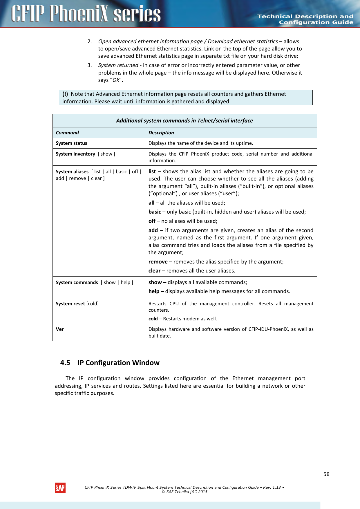    2. Open advanced ethernet information page / Download ethernet statistics – allows to open/save advanced Ethernet statistics. Link on the top of the page allow you to save advanced Ethernet statistics page in separate txt file on your hard disk drive; 3. System returned - in case of error or incorrectly entered parameter value, or other problems in the whole page – the info message will be displayed here. Otherwise it says “Ok”.   4.5 IP Configuration Window The IP configuration window provides configuration of the Ethernet management port addressing, IP services and routes. Settings listed here are essential for building a network or other specific traffic purposes. (!)  Note that Advanced Ethernet information page resets all counters and gathers Ethernet information. Please wait until information is gathered and displayed. Additional system commands in Telnet/serial interface Command  Description  System status Displays the name of the device and its uptime. System inventory  [ show ] Displays the CFIP PhoeniX product code, serial number and additional information. System aliases  [ list | all | basic | off | add | remove | clear ] list  – shows the alias list and whether the aliases are going to be used. The user can choose whether to see all the aliases (adding the argument “all”), built-in aliases (“built-in”), or optional aliases (“optional”) , or user aliases (“user”); all – all the aliases will be used; basic – only basic (built-in, hidden and user) aliases will be used; off – no aliases will be used; add – if two arguments are given, creates an alias of the second argument, named as the first argument. If one argument given, alias command tries and loads the aliases from a file specified by the argument; remove – removes the alias specified by the argument; clear – removes all the user aliases. System commands  [ show | help ] show – displays all available commands; help – displays available help messages for all commands. System reset [cold] Restarts CPU of the management controller. Resets all management counters. cold – Restarts modem as well. Ver Displays hardware and software version of CFIP-IDU-PhoeniX, as well as built date.   CFIP PhoeniX Series TDM/IP Split Mount System Technical Description and Configuration Guide • Rev. 1.13 • © SAF Tehnika JSC 2015   58 