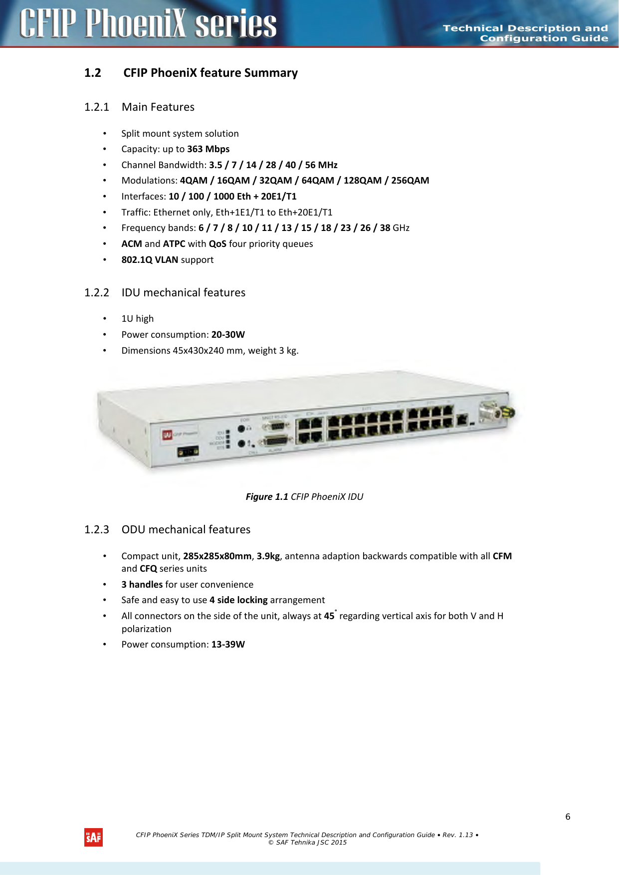  1.2 CFIP PhoeniX feature Summary  1.2.1 Main Features • Split mount system solution • Capacity: up to 363 Mbps • Channel Bandwidth: 3.5 / 7 / 14 / 28 / 40 / 56 MHz • Modulations: 4QAM / 16QAM / 32QAM / 64QAM / 128QAM / 256QAM • Interfaces: 10 / 100 / 1000 Eth + 20E1/T1 • Traffic: Ethernet only, Eth+1E1/T1 to Eth+20E1/T1 • Frequency bands: 6 / 7 / 8 / 10 / 11 / 13 / 15 / 18 / 23 / 26 / 38 GHz • ACM and ATPC with QoS four priority queues • 802.1Q VLAN support 1.2.2 IDU mechanical features • 1U high • Power consumption: 20-30W • Dimensions 45x430x240 mm, weight 3 kg.  Figure 1.1 CFIP PhoeniX IDU 1.2.3 ODU mechanical features • Compact unit, 285x285x80mm, 3.9kg, antenna adaption backwards compatible with all CFM and CFQ series units • 3 handles for user convenience • Safe and easy to use 4 side locking arrangement • All connectors on the side of the unit, always at 45° regarding vertical axis for both V and H polarization • Power consumption: 13-39W  CFIP PhoeniX Series TDM/IP Split Mount System Technical Description and Configuration Guide • Rev. 1.13 • © SAF Tehnika JSC 2015  6 