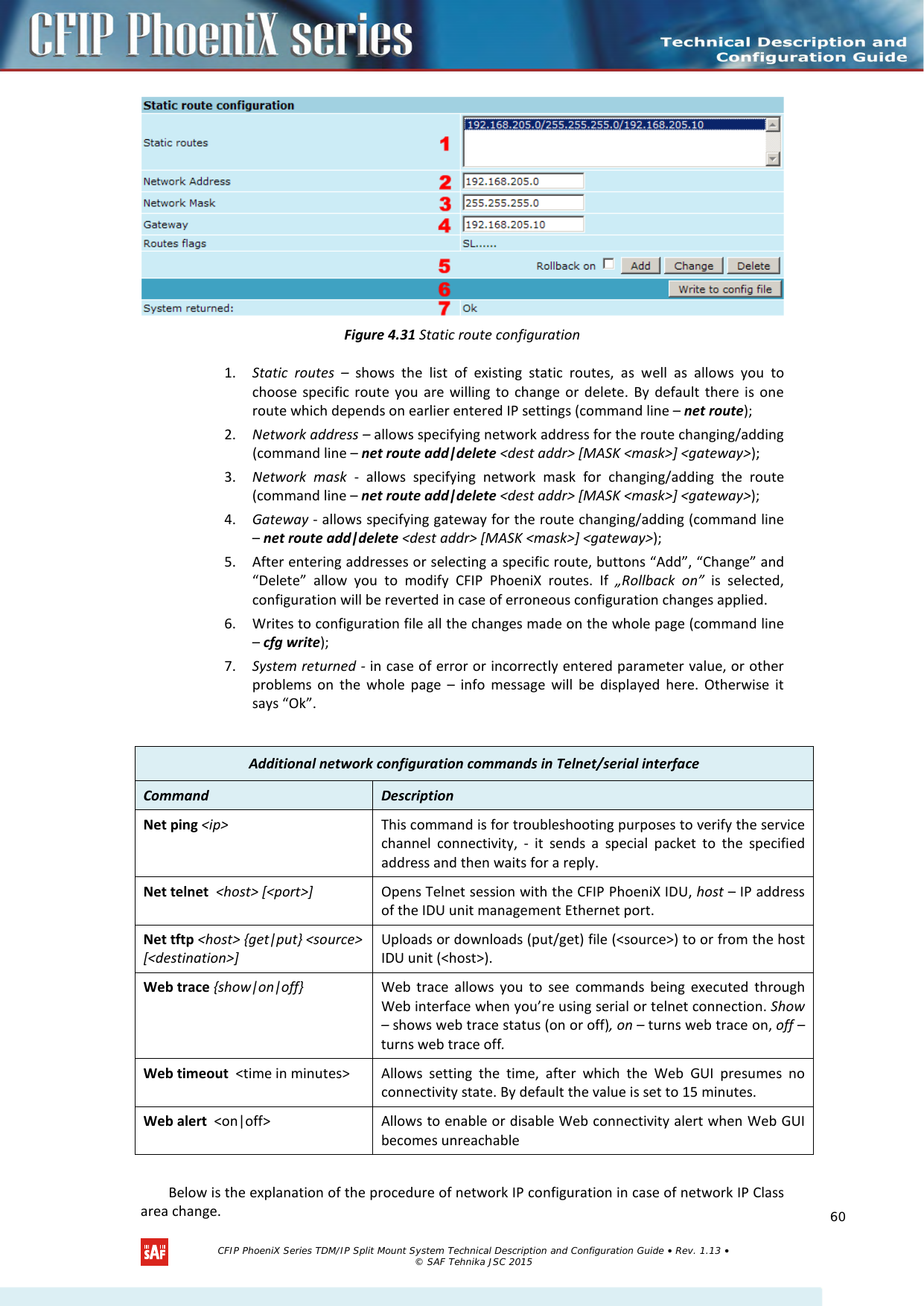     Figure 4.31 Static route configuration 1. Static routes –  shows the list of existing static routes, as well as allows you to choose specific route you are willing to change or delete. By default there is one route which depends on earlier entered IP settings (command line – net route); 2. Network address – allows specifying network address for the route changing/adding (command line – net route add|delete &lt;dest addr&gt; [MASK &lt;mask&gt;] &lt;gateway&gt;); 3. Network mask -  allows specifying network mask for changing/adding the route (command line – net route add|delete &lt;dest addr&gt; [MASK &lt;mask&gt;] &lt;gateway&gt;); 4. Gateway - allows specifying gateway for the route changing/adding (command line – net route add|delete &lt;dest addr&gt; [MASK &lt;mask&gt;] &lt;gateway&gt;); 5. After entering addresses or selecting a specific route, buttons “Add”, “Change” and “Delete” allow you to modify CFIP PhoeniX routes. If „Rollback on” is selected, configuration will be reverted in case of erroneous configuration changes applied. 6. Writes to configuration file all the changes made on the whole page (command line – cfg write); 7. System returned - in case of error or incorrectly entered parameter value, or other problems on the whole page –  info message will be displayed here. Otherwise it says “Ok”.   Below is the explanation of the procedure of network IP configuration in case of network IP Class area change. Additional network configuration commands in Telnet/serial interface Command  Description  Net ping &lt;ip&gt; This command is for troubleshooting purposes to verify the service channel connectivity, -  it sends a special packet to the specified address and then waits for a reply. Net telnet  &lt;host&gt; [&lt;port&gt;] Opens Telnet session with the CFIP PhoeniX IDU, host – IP address of the IDU unit management Ethernet port. Net tftp &lt;host&gt; {get|put} &lt;source&gt; [&lt;destination&gt;] Uploads or downloads (put/get) file (&lt;source&gt;) to or from the host IDU unit (&lt;host&gt;). Web trace {show|on|off} Web trace allows you to see commands being executed through Web interface when you’re using serial or telnet connection. Show – shows web trace status (on or off), on – turns web trace on, off – turns web trace off. Web timeout  &lt;time in minutes&gt; Allows setting the time, after which the Web GUI presumes no connectivity state. By default the value is set to 15 minutes. Web alert  &lt;on|off&gt; Allows to enable or disable Web connectivity alert when Web GUI becomes unreachable   CFIP PhoeniX Series TDM/IP Split Mount System Technical Description and Configuration Guide • Rev. 1.13 • © SAF Tehnika JSC 2015   60 